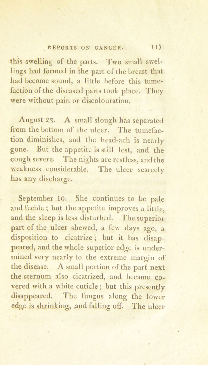 this swelling of the parts. Two small swel- lings had formed in the part of the breast that had become sound, a little before this tume- faction of the diseased parts took place. They were without pain or discolouration. August 23‘ A small slough has separated from the bottom of the ulcer. The tumefac- tion diminishes, and the head-ach is nearly gone. But the appetite is still lost, and the cough severe. The nights are restless, and the weakness considerable. The ulcer scarcely has any discharge. September 10. She continues to be pale and feeble ; but the appetite improves a little, and the sleep is less disturbed. The superior part of the ulcer shewed, a few days ago, a disposition to cicatrize; but it has disap- peared, and the whole superior edge is under- mined very nearly to the extreme margin of the disease. A small portion of the part next the sternum also cicatrized, and became co- vered with a white cuticle; but this presently disappeared. The fungus along the lower edge is shrinking, and falling off. The ulcer