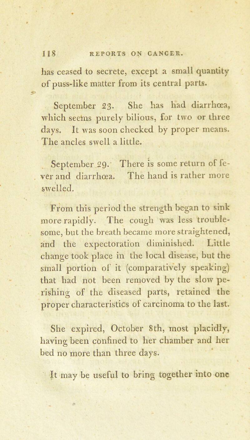 has ceased to secrete, except a small quantity of puss-like matter from its central parts. September 23. She has had diarrhoea, which seehis purely bilious, for two or three days. It was soon checked by proper means. The ancles swell a little. September 2Q.- There is some return of fe- ver and diarrhoea. The hand is rather more swelled. From this period the strength began to sink more rapidly. The cough was less trouble- some, but the breath became more straightened, and the expectoration diminished. Little change took place in the local disease, but the small portion of it (comparatively speaking) that had not been removed by the slow pe- rishing of the diseased parts, retained the proper characteristics of carcinoma to the last. She expired, October 8th, most placidly, having been confined to her chamber and her bed no more than three days. It may be useful to bring together into one
