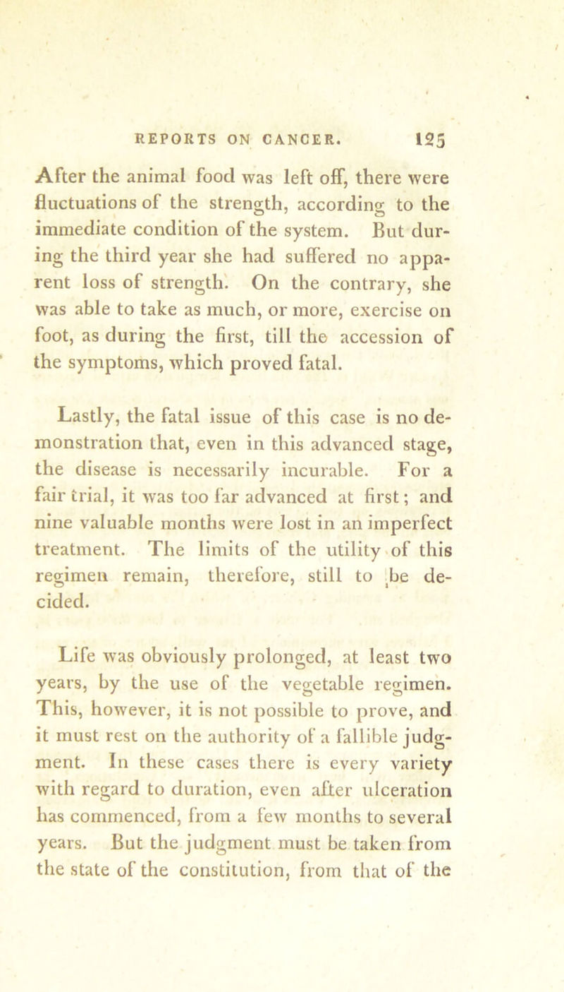 After the animal food was left off, there were fluctuations of the streno-th, accordins: to the immediate condition of the system. But dur- ing the third year she had suffered no appa- rent loss of strength'. On the contrary, she was able to take as much, or more, exercise on foot, as during the first, till the accession of the symptoms, which proved fatal. Lastly, the fatal issue of this case is no de- monstration that, even in this advanced stage, the disease is necessarily incurable. For a fair trial, it was too far advanced at first; and nine valuable months Avere lost in an imperfect treatment. The limits of the utility >of this regimen remain, therefore, still to Be de- cided. Life was obviously prolonged, at least two years, by the use of the vegetable regimen. This, however, it is not possible to prove, and it must rest on the authority of a fallible judg- ment. In these cases there is every variety Avith regard to duration, even after ulceration has commenced, from a fcAv months to several years. But the judgment must be taken from the state of the constitution, from that of the