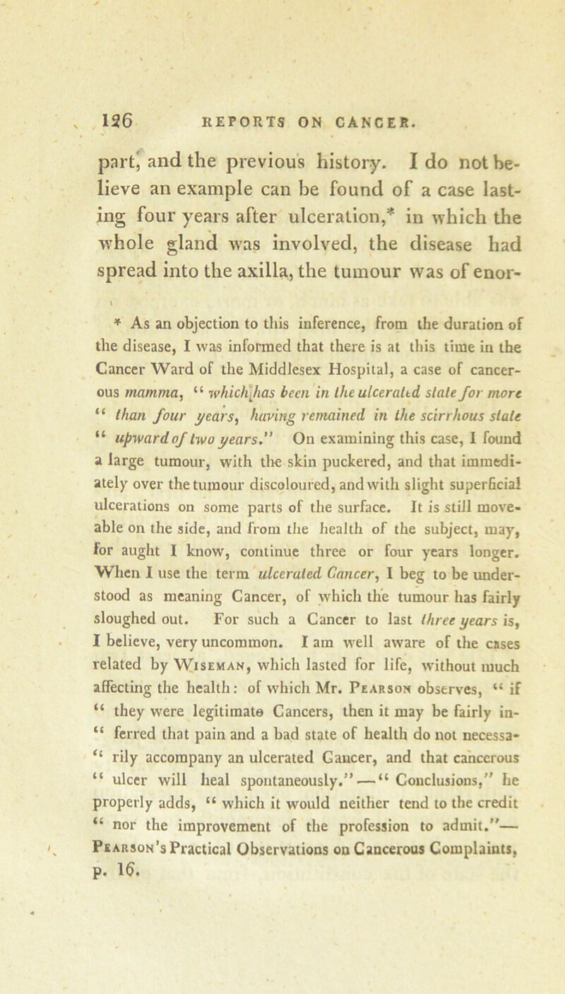 partj and the previous history. I do not be- lieve an example can be found of a case last- ing four years after ulceration,* in which the whole gland W'as involved, the disease had spread into the axilla, the tumour was of enor- \ * As an objection to this inference, from the duration of the disease, I was informed that there is at this time in the Cancer Ward of the Middlesex Hospital, a case of cancer- ous mamma, “ which\has been in the ulceraltd state for more “ than four years, having remained in the scirrhous state “ upward of two years.” On examining this case, I found a large tumour, with the skin puckered, and that immedi- ately over the tumour discoloured, and with slight superficial ulcerations on some parts of the surface. It is still move- able on the side, and from the health of the subject, may, for aught I know, continue three or four years longer. When I use the term ulcerated Cancer, I beg to be under- stood as meaning Cancer, of which the tumour has fairly sloughed out. For such a Cancer to last three years is, I believe, very uncommon. I am well aware of the cases related by Wiseman, which lasted for life, without much affecting the health: of which Mr. Pearson observes, “ if “ they were legitimate Cancers, then it may be fairly in- “ ferred that pain and a bad state of health do not necessa- “ rily accompany an ulcerated Cancer, and that cancerous “ ulcer will heal spontaneously.” — “ Conclusions,” he properly adds, “ which it would neither tend to the credit “ nor the improvement of the profession to admit.”— Pearson’s Practical Observations on Cancerous Complaints, p. 16.