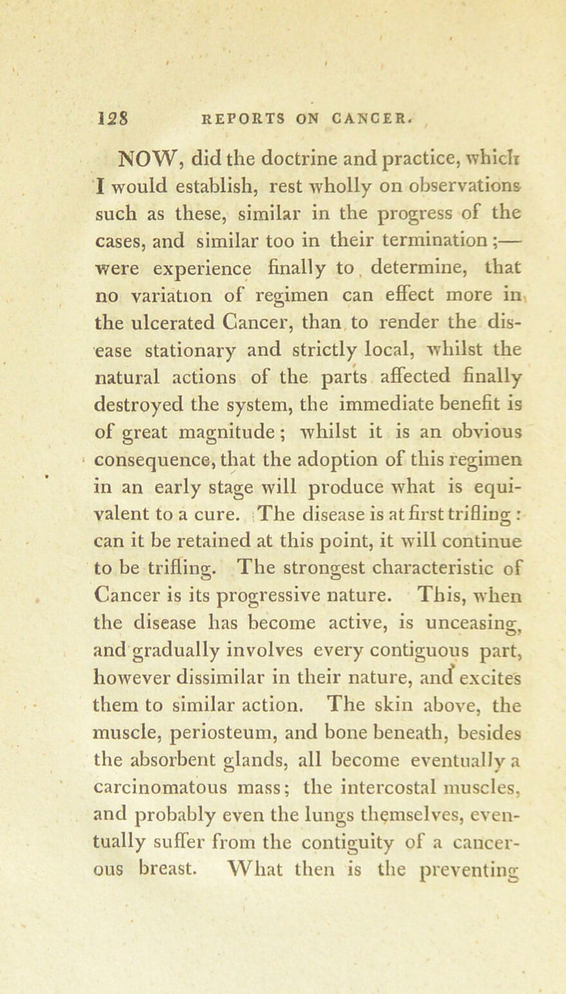 NOW, did the doctrine and practice, which I would establish, rest wholly on observations such as these, similar in the progress of the cases, and similar too in their termination ;— were experience finally to, determine, that no variation of regimen can effect more in, the ulcerated Cancer, than to render the dis- ease stationary and strictly local, whilst the natural actions of the parts ajBfected finally destroyed the system, the immediate benefit is of great magnitude; whilst it is an obvious ‘ consequence, that the adoption of this regimen in an early stage will produce what is equi- valent to a cure. The disease is at first triflingr: O can it be retained at this point, it w ill continue to be triflino-. The stronsiest characteristic of o O Cancer is its progressive nature. This, when the disease has become active, is unceasing, and gradually involves every contiguous part, however dissimilar in their nature, ancf excites them to similar action. The skin above, the muscle, periosteum, and bone beneath, besides the absorbent glands, all become eventually a carcinomatous mass; the intercostal muscles, and probably even the lungs themselves, even- tually suffer from the contiguity of a cancer- ous breast. What then is the preventing