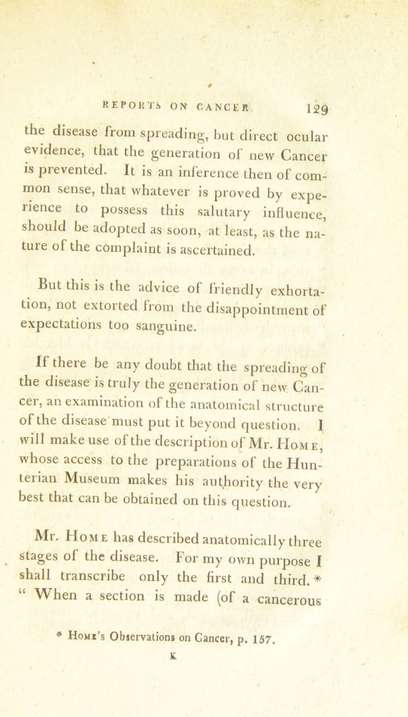 the disease from spreading, but direct ocular evidence, that the generation of new Cancer is prevented. It is an inference then of com- mon sense, that whatever is proved by expe- rience to possess this salutary influence, should be adopted as soon, at least, as the na- tuie of the complaint is ascertained. But this is the advice of friendly exhorta- tion, not extorted from the disappointment of expectations too sanguine. If there be any doubt that the spreading of the disease is truly the generation of new Can- cer, an examination of the anatomical structure of the disease must put it beyond cjuestion. I will make use of the description of Mr. Home, whose access to the preparations of the Hun- terian Museum makes his authority the very best that can be obtained on this question. Mr. Home has described anatomically three stages of the disease. For my own purpose I shall transcribe only the first and third.* “ When a section is made (of a cancerous * Homi’s Obiervations on Cancer, p. 157, K