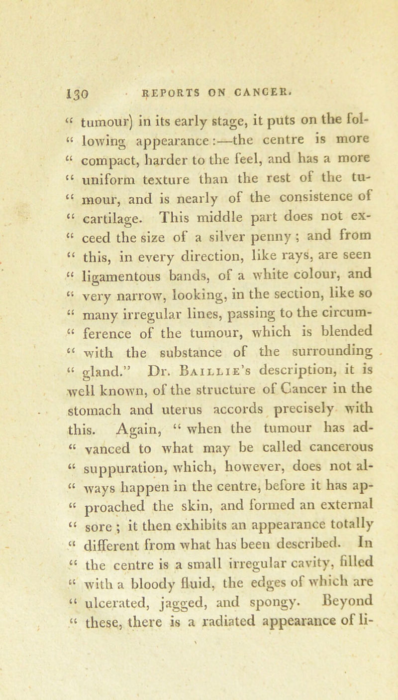 “ tumour) in its early stage, it puts on the fol- “ lowing appearance:—the centre is more “ compact, harder to the feel, and has a more “ uniform texture than the rest of the tu- “ mour, and is nearly of the consistence of “ cartilage. This middle part does not ex- “ ceed the size of a silver penny ; and from “ this, in every direction, like rays, are seen “ ligamentous bands, of a white colour, and “ very narrow, looking, in the section, like so “ many irregular lines, passing to the circum- “ ference of the tumour, which is blended “ with the substance of the surrounding . “ gland.” Dr. Baillie’s description, it is well known, of the structure of Cancer in the stomach and uterus accords precisely with this. Again, “ when the tumour has ad- “ vanced to what may be called cancerous “ suppuration, which, however, does not al- “ ways happen in the centre, before it has ap- “ proached the skin, and formed an external “ sore ; it then exhibits an appearance totally “ different from what has been described. In “ the centre is a small irregular cavity, filled “ with a bloody fluid, the edges of w'hich are “ ulcerated, jagged, and spongy. Beyond “ these, there is a radiated appearance of li-