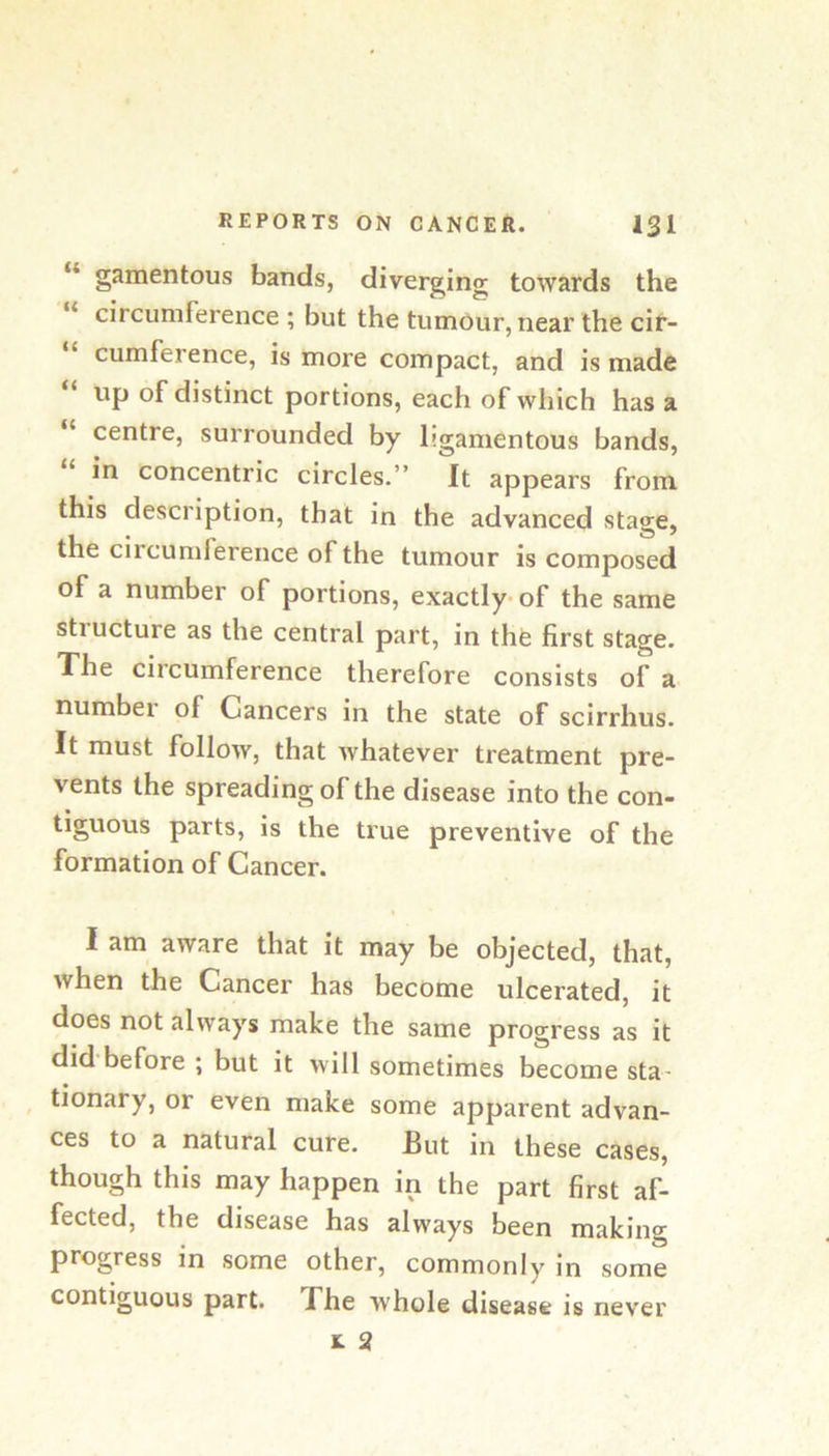 “ gamentous bands, diverging towards the circumference ; but the tumour, near the cir- cumference, is more compact, and is made up of distinct portions, each of which has a “ centre, surrounded by ligamentous bands, in concentric circles.” It appears from this description, that in the advanced stage, the circumference of the tumour is composed of a number of portions, exactly- of the same stiucture as the central part, in thfe first stage. The circumference therefore consists of a number of Cancers in the state of scirrhus. It must follow, that whatever treatment pre- vents the spreading of the disease into the con- tiguous parts, is the true preventive of the formation of Cancer. I am aware that it may be objected, that, when the Cancer has become ulcerated, it does not always make the same progress as it did before ; but it will sometimes become sta- ^ tionary, or even make some apparent advan- ces to a natural cure. But in these cases, though this may happen in the part first af- fected, the disease has always been making progress in some other, commonly In some contiguous part. Bhe whole disease is never t 2