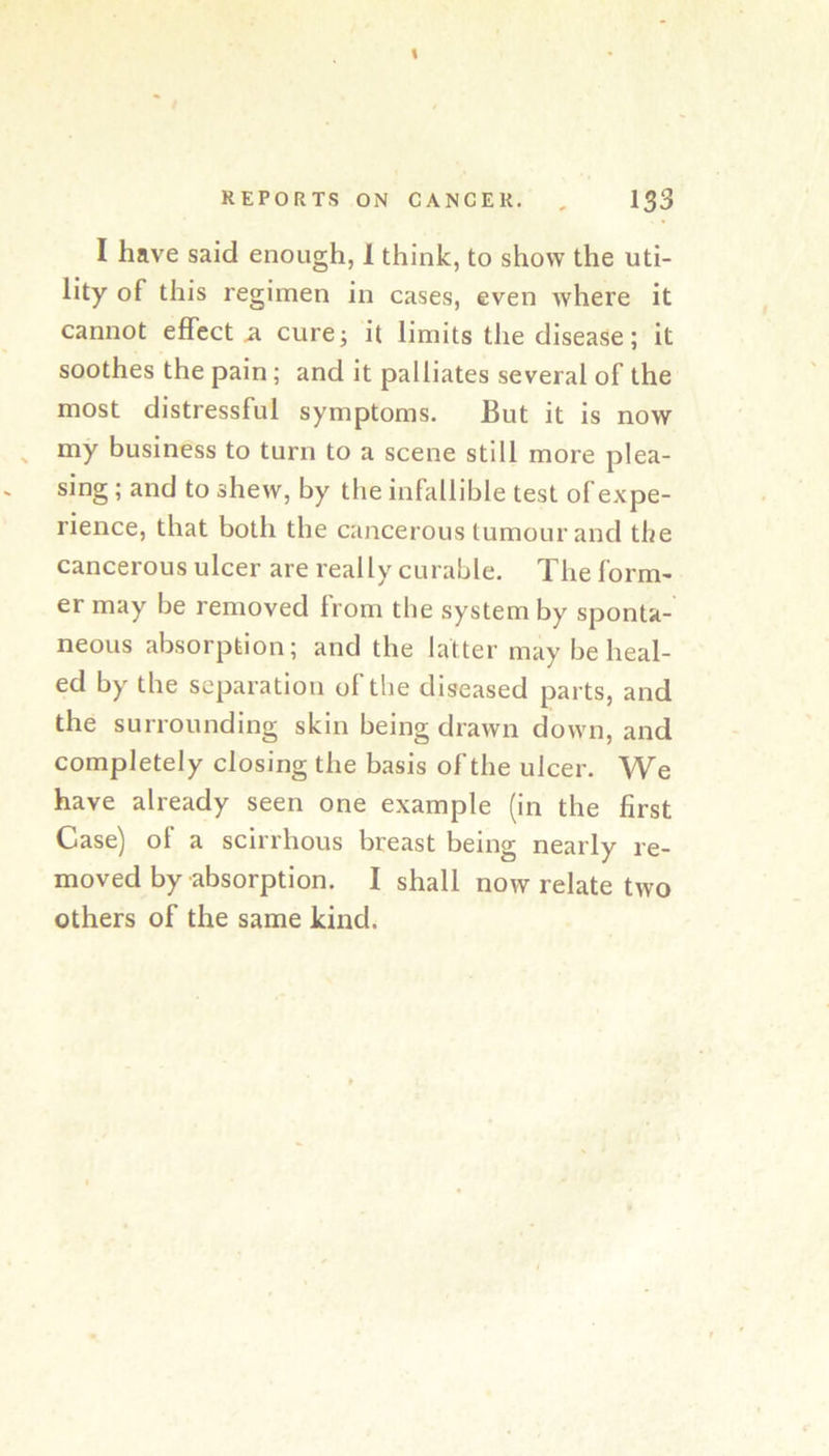 I have said enough, 1 think, to show the uti- lity of this regimen in cases, even where it cannot effect a curej it limits the disease; it soothes the pain; and it palliates several of the most distressful symptoms. But it is now ^ my business to turn to a scene still more plea- sing ; and to shew, by the infallible test of expe- rience, that both the cancerous tumour and the cancerous ulcer are really curable. The form- er may be removed Irom the system by sponta- neous absorption; and the latter may be heal- ed by the separation of the diseased parts, and the surrounding skin being drawn down, and completely closing the basis of the ulcer. We have already seen one example (in the first Case) of a scirrhous breast being nearly re- moved by absorption. I shall now relate two others of the same kind.