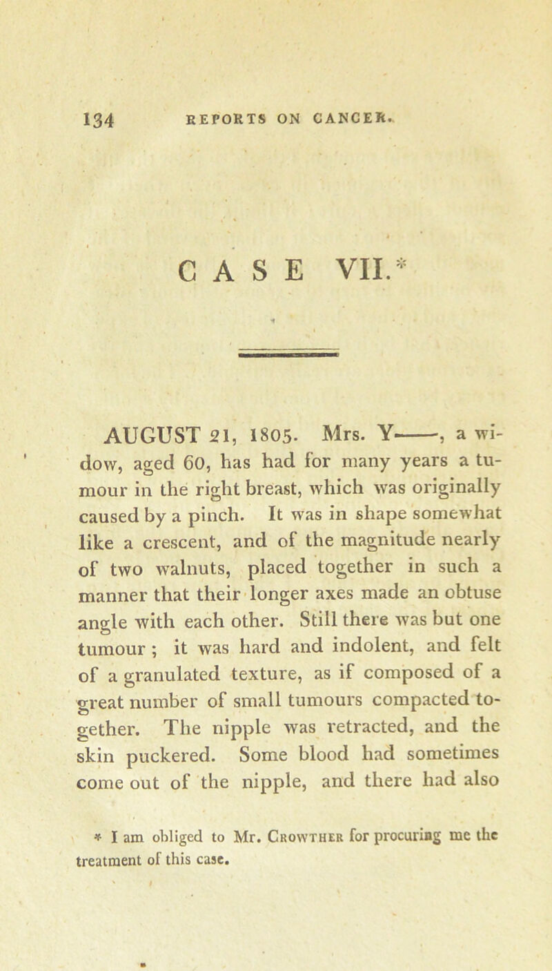 CASE VIE- AUGUST 21, 1805. Mrs. Y , a wi- dow, aged 60, has had for many years a tu- mour in the right breast, which was originally caused by a pinch. It was in shape somewhat like a crescent, and of the magnitude nearly of two walnuts, placed together in such a manner that their longer axes made an obtuse angle with each other. Still there was but one tumour ; it was hard and indolent, and felt of a granulated texture, as if composed of a great number of small tumours compacted to- gether. The nipple was retracted, and the skin puckered. Some blood had sometimes come out of the nipple, and there had also ♦ I am obliged to Mr. Crowther for procuriog me the treatment of this case.