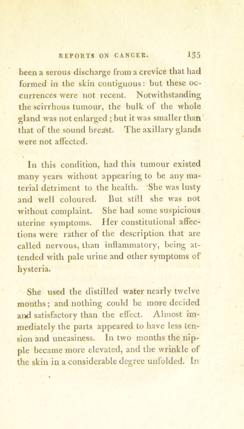 been a serous discharge from a crevice that had formed in the skin contiguous: but these oc- currences were not recent. Notwithstanding the scirrhous tumour, the bulk of the whole gland was not enlarged ; but it was smaller than' that of the sound breafst. The axillary glands were not affected. In this condition, had this tumour existed many years without appearing to be any ma- terial detriment to the health. 'She was lusty and well coloured. But still she was not without complaint. She had some suspicious uterine symptoms. Her constitutional affec- tions were rather of the description that are called nervous, than inflammatory, being at- tended with pale urine and other symptoms of hysteria. She used the distilled water nearly twelve months; and nothing could be more decided and satisfactory than the effect. Almost im- mediately the parts appeared to have less ten- sion and uneasiness. In two months the nip- ple became more elevated, and the wrinkle of the skin in a considerable degree unfolded. In