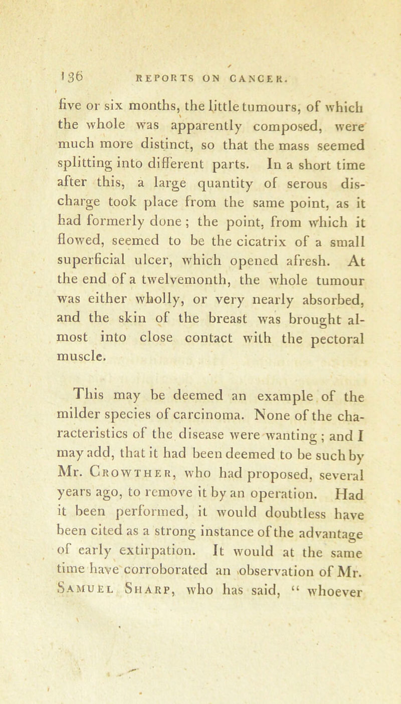 I live or six months, the little tumours, of which the whole was apparently composed, were much more distinct, so that the mass seemed splitting into different parts. In a short time after this, a large quantity of serous dis- charge took place from the same point, as it had formerly done ; the point, from which it ffowed, seemed to be the cicatrix of a small superficial ulcer, which opened afresh. At the end of a twelvemonth, the Avhole tumour was either wholly, or very nearly absorbed, and the skin of the breast was brought al- most into close contact with the pectoral muscle. This may be deemed an example of the milder species of carcinoma. None of the cha- racteristics of the disease Avere wanting ; and I may add, that it had been deemed to be such by Mr. Crowther, aaIio had proposed, several years ago, to remove it by an operation. Had it been performed, it Avould doubtless have been cited as a strong instance of the advantage of early extirpation. It Avould at the same time have'corroborated an -observation of Mr. Samuel Sharp, avIio has said, “ Avhoever \