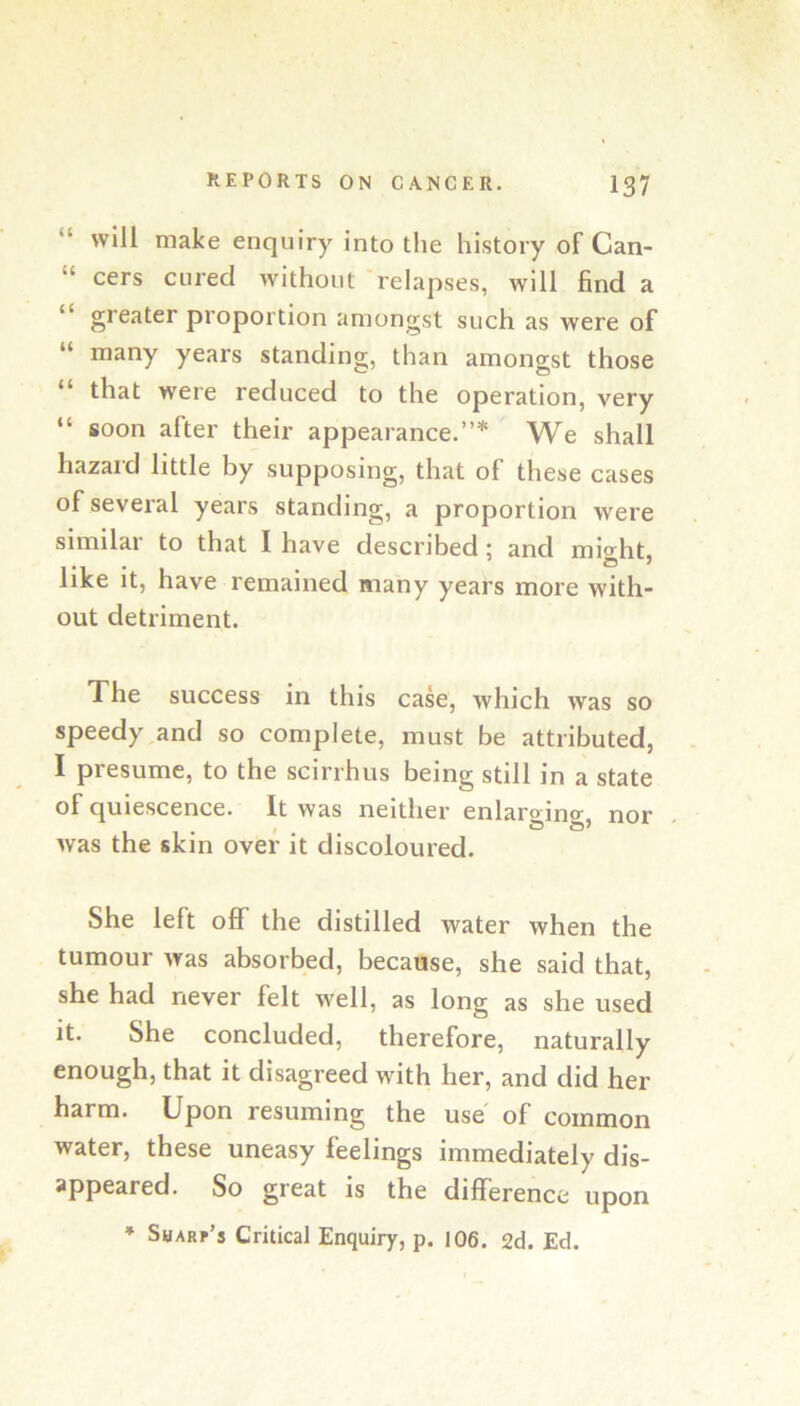 “ will make enquiry into the history of Can- “ cers cured without relapses, will find a “ greater proportion amongst such as were of “ many years standing, than amongst those “ that were reduced to the operation, very “ soon after their appearance.”* We shall hazard little by supposing, that of these cases of several years standing, a proportion were similar to that I have described; and might, like it, have remained many years more with- out detriment. The success in this case, which was so speedy,and so complete, must be attributed, I presume, to the scirrhus being still in a state of quiescence. It was neither enlaro-ino-, nor f O O' was the skin over it discoloured. She left off the distilled water when the tumour was absorbed, because, she said that, she had never felt well, as long as she used it. She concluded, therefore, naturally enough, that it disagreed with her, and did her harm. Upon resuming the use of common water, these uneasy feelings immediately dis- appeared. So great is the difference upon ’ Sharp’s Critical Enquiry, p. 106. 2d. Ed.