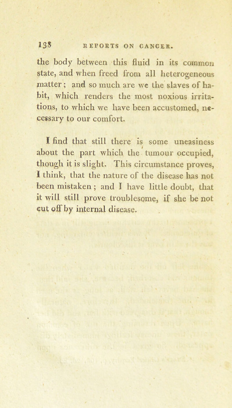 the body between this fluid in its common state, and when freed from all heterogeneous matter; and so much are wc the slaves of ha- bit, which renders the most noxious irrita- tions, to which we have been accustomed, ne- cessary to our comfort. I find that still there is some uneasiness about the part which the tumour occupied, though it is slight. This circumstance proves, I think, that the nature of the disease has not been mistaken; and I have little doubt, that it will still prove troublesome, if she be not cut OS'by internal disease.