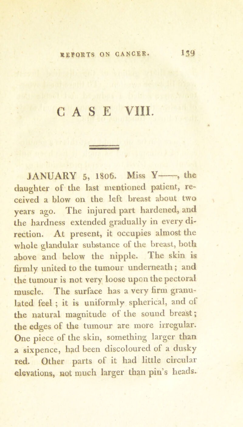 CASE VIII. JANUARY 5, 1806. Miss Y , the daughter of the last mentioned patient, re- ceived a blow on the left breast about two years ago. The injured part hardened, and the hardness extended gradually in every di- rection. At present, it occupies almost the whole glandular substance of the breast, both above and below the nipple. The skin is firmly united to the tumour underneath; and ' the tumour is not very loose upon the pectoral muscle. The surface has a very firm granu- lated feel ; it is uniformly spherical, and of the natural magnitude of the sound breast; the edges of the tumour are more irregular. One piece of the skin, something larger than a sixpence, h^d been discoloured of a dusky red. Other parts of it had little circular elevations, not much larger than pin’s heads.