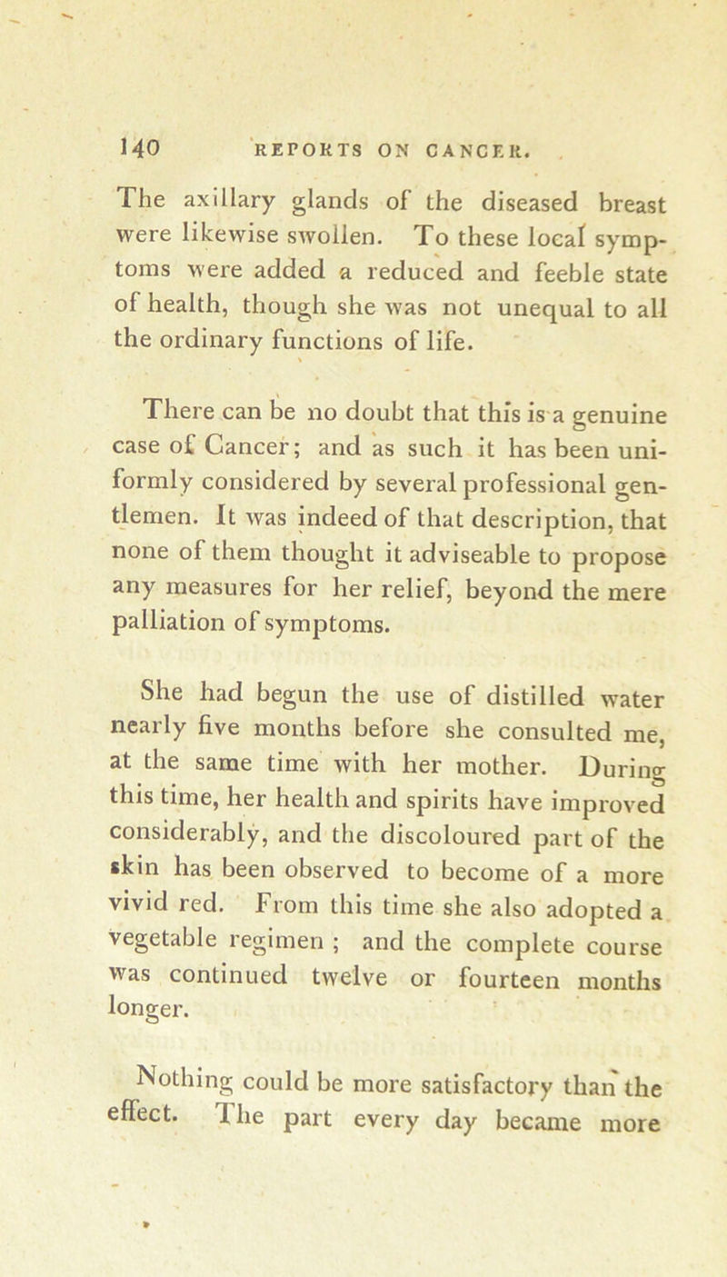 The axillary glands of the diseased breast were likewise swollen. To these local symp- toms were added a reduced and feeble state of health, though she was not unequal to all the ordinary functions of life. There can be no doubt that this is a genuine case of Cancer; and as such it has been uni- formly considered by several professional gen- tlemen. It Avas indeed of that description, that none of them thought it adviseable to propose any measures for her relief, beyond the mere palliation of symptoms. She had begun the use of distilled water nearly five months before she consulted me, at the same time with her mother. During this time, her health and spirits have improved considerably, and the discoloured part of the skin has been observed to become of a more vivid red. From this time she also adopted a vegetable regimen ; and the complete course was continued twelve or fourteen months longer. Nothing could be more satisfactory than the effect. The part every day became more