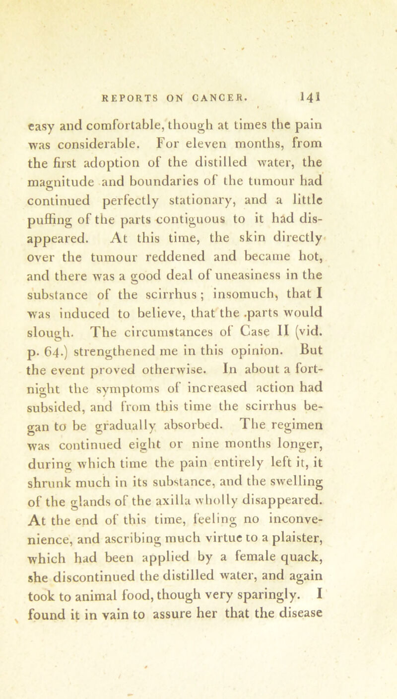 easy and comfortable, though at times the pain was considerable. For eleven months, from the first adoption of the distilled water, the magnitude and boundaries of the tumour had continued perfectly stationary, and a little puffing of the parts contiguous to it had dis- appeared. At this time, the skin directly over the tumour reddened and became hot, and there was a good deal of uneasiness in the substance of the scirrhus ; insomuch, that I was induced to believe, that'the .parts would sloueh. The circumstances oi Case II (vid. p. 64.) strengthened me in this opinion. But the event proved otherwise. In about a fort- night the symptoms of increased action had subsided, and from this time the scirrhus be- gan to be gradually absorbed. The regimen was continued eight or nine months longer, during which time the pain entirely left it, it shrunk much in its substance, and the swelling of the glands of the axilla wholly disappeared. At the end of this time, feeling no inconve- nience, and ascribing much virtue to a plaister, which had been applied by a female quack, she discontinued the distilled water, and again took to animal food, though very sparingly. I found it in vain to assure her that the disease