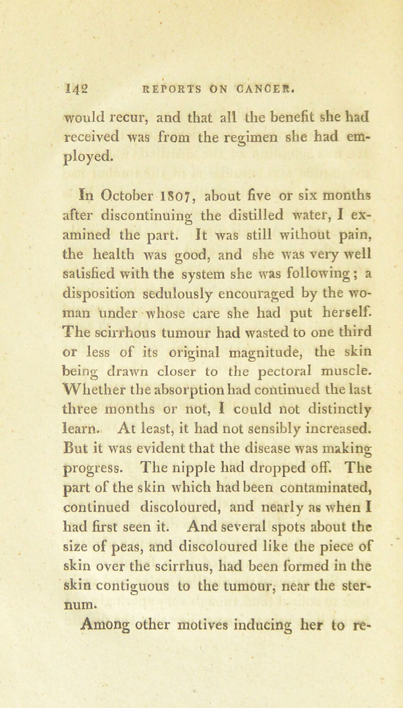 would recur, and that all the benefit she had received was from the regimen she had em- ployed. In October 1507, about five or six months after discontinuing the distilled water, I ex- amined the part. It was still without pain, the health was good, and slie was very well satisfied with the system she was following; a disposition sedulously encouraged by the wo- man under whose care she had put herself. The scirrhous tumour had wasted to one third or less of its original magnitude, the skin being drawn closer to the pectoral muscle. Whether the absorption had continued the last three months or not, I could not distinctly learn. At least, it had not sensibly increased. But it was evident that the disease was makino; progress. The nipple had dropped off. The part of the skin which had been contaminated, continued discoloured, and nearly as when I had first seen it. And several spots about the size of peas, and discoloured like the piece of skin over the scirrhus, had been formed in the skin contiguous to the tumour, near the ster- num. Among other motives inducing her to re-