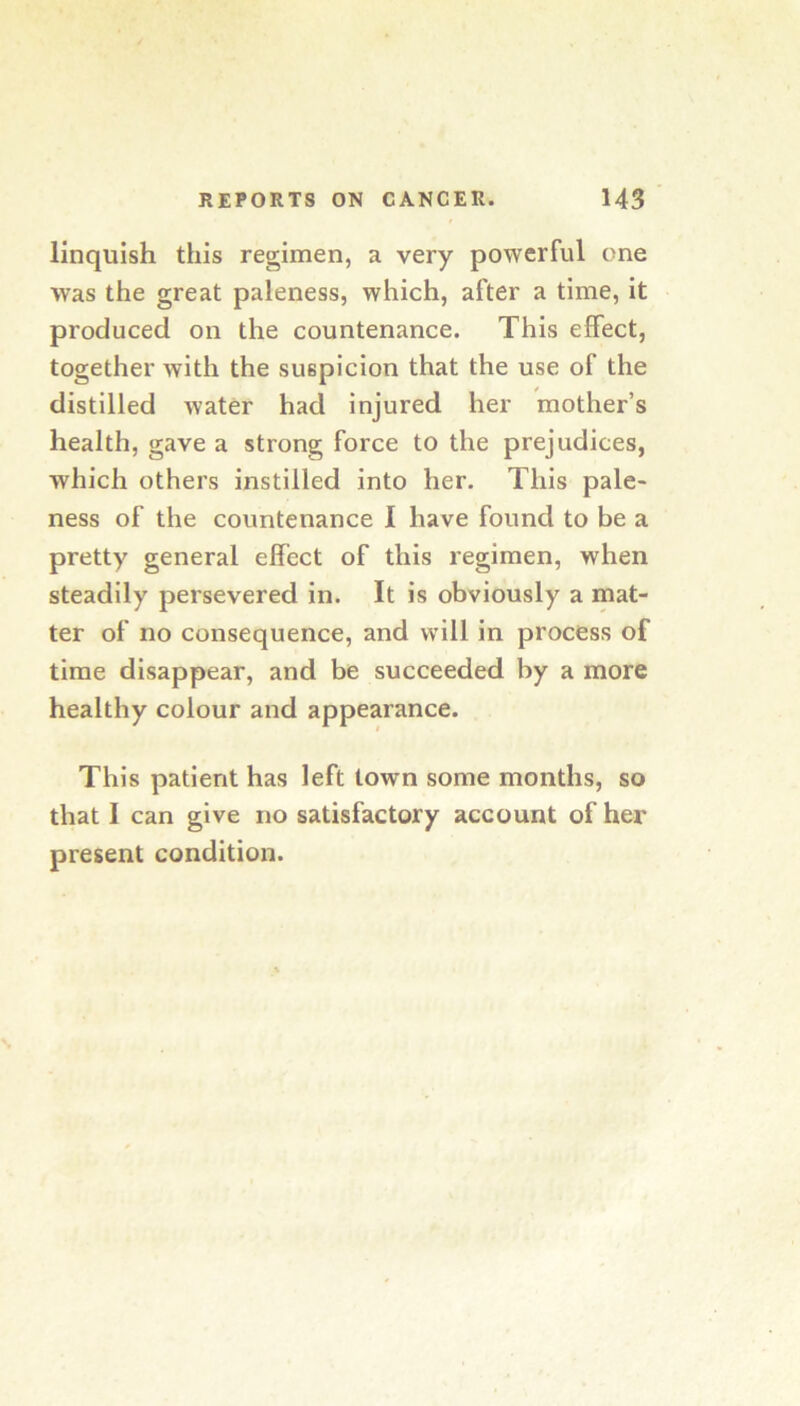 linquish this regimen, a very powerful one was the great paleness, which, after a time, it produced on the countenance. This effect, together with the suspicion that the use of the distilled water had injured her mother’s health, gave a strong force to the prejudices, which others instilled into her. This pale- ness of the countenance I have found to be a pretty general effect of this regimen, when steadily persevered in. It is obviously a mat- ter of no consequence, and will in process of time disappear, and be succeeded by a more healthy colour and appearance. This patient has left town some months, so that I can give no satisfactory account of her present condition.