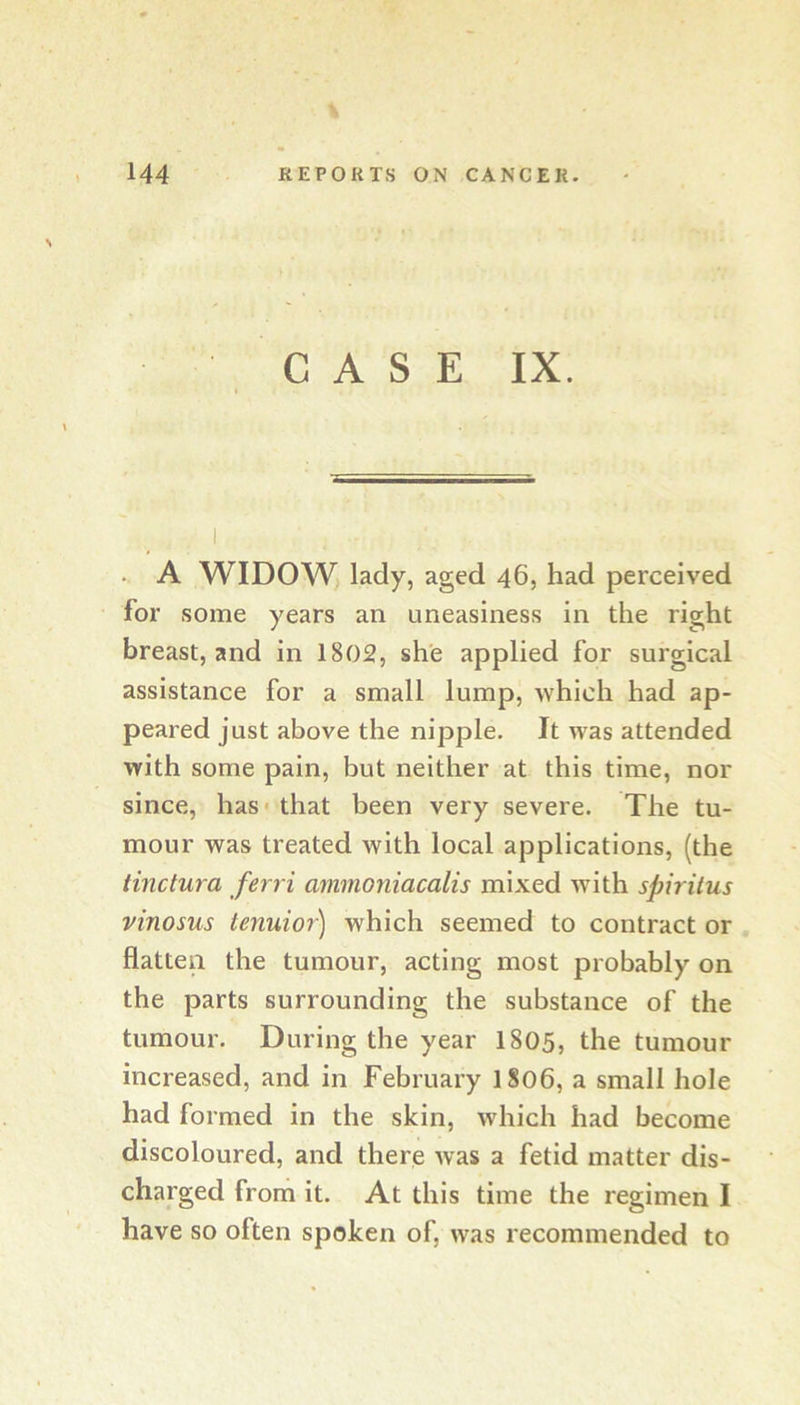 CASE IX. . A WIDOW> lady, aged 46, had perceived for some years an uneasiness in the right breast, and in 1802, she applied for surgical assistance for a small lump, which had ap- peared just above the nipple. It was attended with some pain, but neither at this time, nor since, has* that been very severe. The tu- mour was treated with local applications, (the tinctura ferri ammoniacalis mixed with spiritus vinosus tenuior) which seemed to contract or flatten the tumour, acting most probably on the parts surrounding the substance of the tumour. During the year I805, the tumour increased, and in February I806, a small hole had formed in the skin, which had become discoloured, and there was a fetid matter dis- charged from it. At this time the regimen I have so often spoken of, was recommended to