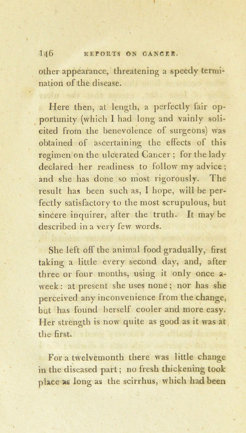 146 REPORTS ON CANCER. Other appearance, threatening a speedy termi- nation of the disease. Here then, at length, a perfectly fair op- portunity (which I had long and vainly soli- cited from the benevolence of surgeons) was obtained of ascertaining the effects of this regimen on the ulcerated Cancer ; for the lady declared her readiness to follow my advice; and she has done so most rigorously. The result has been such as, I hope, will be per- fectly satisfactory to the most scrupulous, but sincere inquirer, after the truth. It maybe described in a very few words. She left off the animal food gradually, first taking a little every second day, and, after three or four months, using it only once a- week: at present she uses none; nor has she perceived any inconvenience from the change, but has found herself cooler and more easy. Her strength is now quite as good as it was at the first. For a twelvemonth there was little change in the diseased part; no fresh thickening took place as long as the scirrhus, which had been