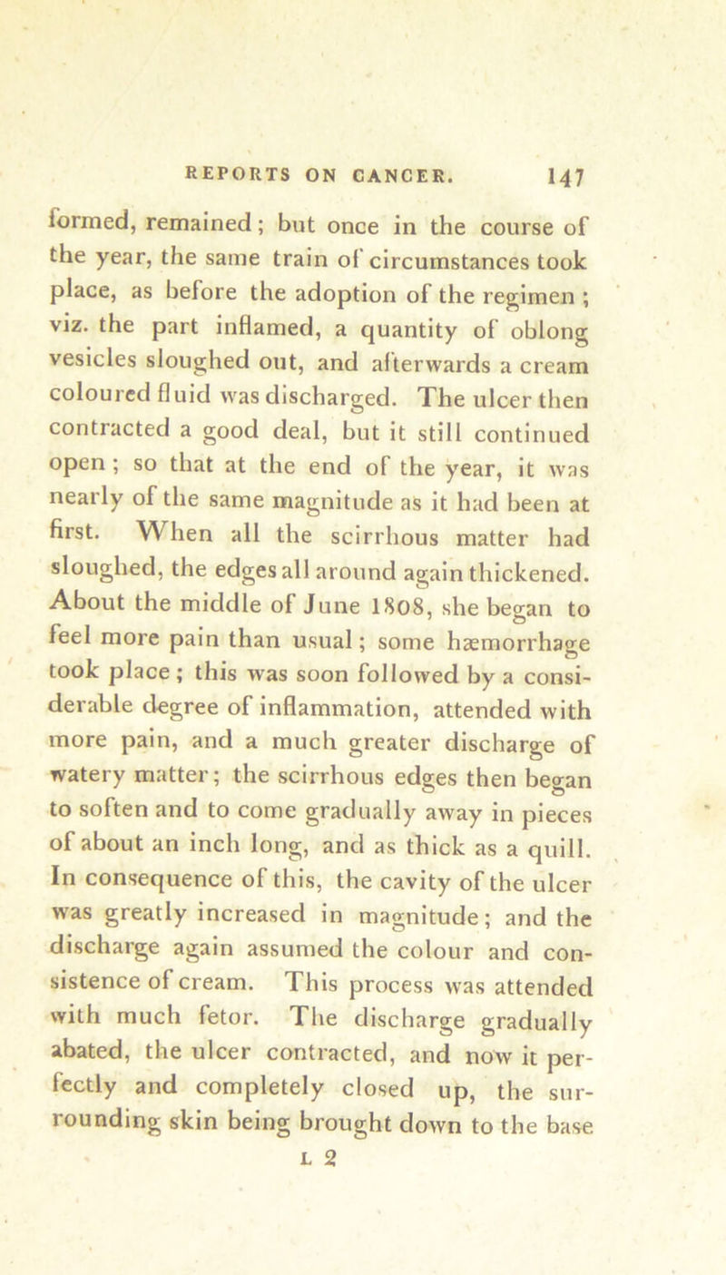 formed, remained; but once in the course of the year, the same train of circumstances took place, as before the adoption of the regimen ; viz. the part inflamed, a quantity of oblong vesicles sloughed out, and afterwards a cream coloured fluid was discharged. The ulcer then contracted a good deal, but it still continued open ; so that at the end of the year, it was nearly of the same magnitude as it had been at first. When all the scirrhous matter had sloughed, the edges all around again thickened. About the middle of June I808, she beo[an to feel more pain than usual; some haemorrhage took place ; this was soon followed by a consi- deriible degree of inflammation, attended with more pain, and a much greater discharge of watery matter; the scirrhous edges then began to soften and to come gradually away in pieces of about an inch long, and as thick as a quill. In consequence of this, the cavity of the ulcer was greatly increased in magnitude; and the discharge again assumed the colour and con- sistence of cream. This process was attended with much fetor. The discharge gradually abated, the ulcer contracted, and now it per- fectly and completely closed up, the sur- rounding skin being brought down to the base L 2