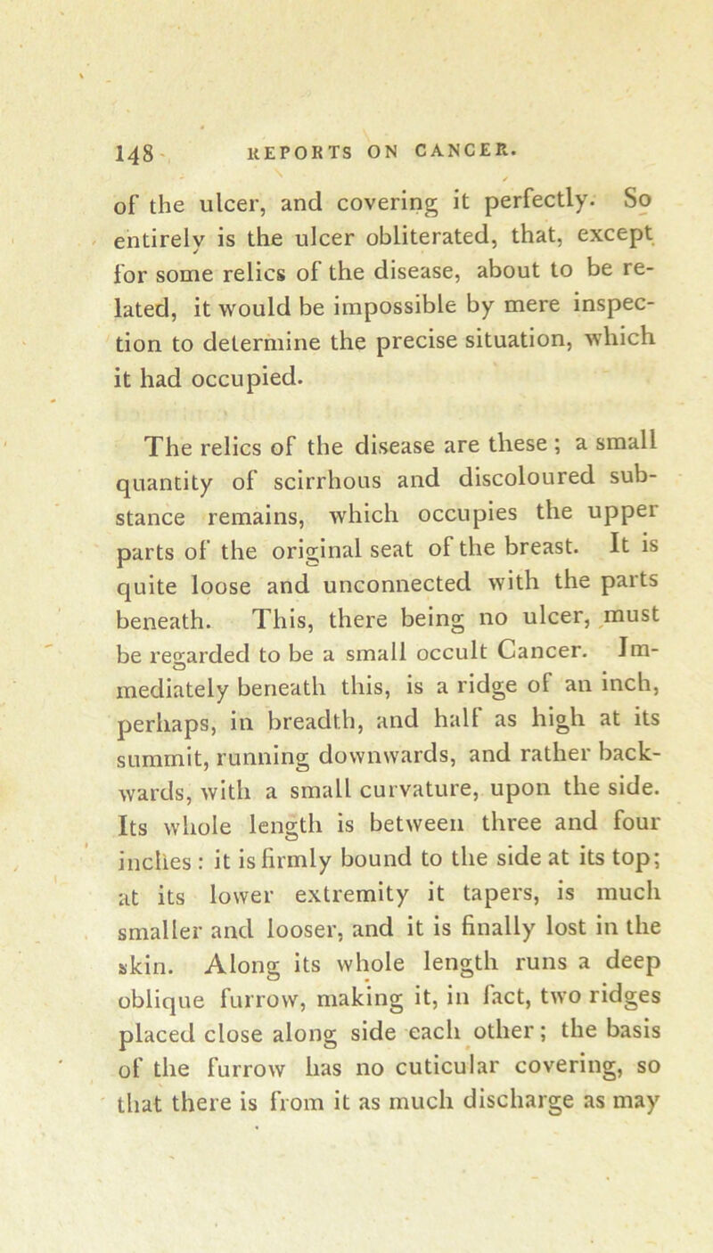 of the ulcer, and covering it perfectly. So entirely is the ulcer obliterated, that, except for some relics of the disease, about to be re- lated, it would be impossible by mere inspec- tion to determine the precise situation, which it had occupied. The relics of the disease are these ; a small quantity of scirrhous and discoloured sub- stance remains, which occupies the upper parts of the original seat of the breast. It is quite loose and unconnected with the parts beneath. This, there being no ulcer, must be reo^arded to be a small occult Cancer. Jm- mediately beneath this, is a ridge of an inch, perhaps, in breadth, and halt as high at its summit, running downwards, and rather back- wards, with a small curvature, upon the side. Its whole length is between three and four inches : it is firmly bound to the side at its top; at its lower extremity it tapers, is much smaller and looser, and it is finally lost in the skin. Along its whole length runs a deep oblique furrow, making it, in fact, two ridges placed close along side each other; the basis of the furrow has no cuticular covering, so that there is from it as much discharge as may