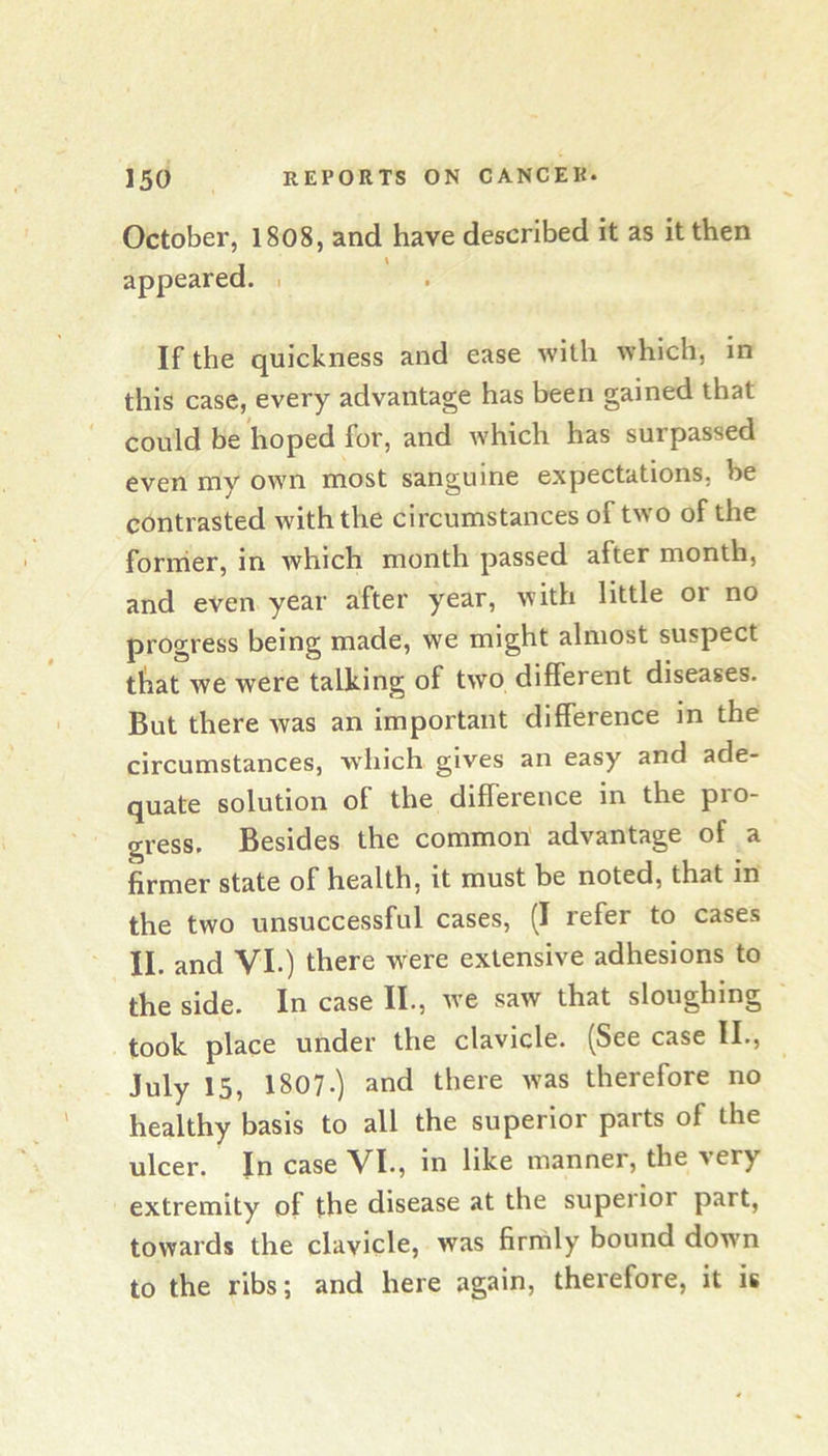 October, 1808, and have described it as it then appeared. . If the quickness and ease with which, in this case, every advantage has been gained that could be hoped for, and which has surpassed even my own most sanguine expectations, be contrasted with the circumstances of two of the former, in which month passed after month, and even year after year, with little or no progress being made, we might almost suspect ttiat we were talking of two different diseases. But there was an important difference in the circumstances, which gives an easy and ade- quate solution of the difference in the pro- gress. Besides the common advantage of a firmer state of health, it must be noted, that in the two unsuccessful cases, (I refer to cases II. and VI.) there were extensive adhesions to the side. In case II., we saw that sloughing took place under the clavicle. (See case II., July 15, I807.) and there was therefore no healthy basis to all the superior parts of the ulcer. In case VI., in like manner, the very extremity of the disease at the superior part, towards the clavicle, was firmly bound down to the ribs; and here again, therefore, it is