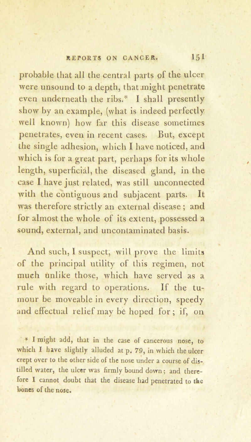 probable that all the central parts of the ulcer were unsound to a depth, that anight penetrate even underneath the ribs.* I shall presently show by an example, (what is indeed perfectly well known) how far this disease sometimes penetrates, even in recent cases. But, except the single adhesion, which I have noticed, and which is for a great part, perhaps for its whole length, superficial, the diseased gland, in the case I have just related, was still unconnected with the contiguous and subjacent parts. It was therefore strictly an external disease ; and for almost the whole of its extent, possessed a sound, external, and uncontaminated basis. 4 And such, I suspect; will prove the limits of the principal utility of this regimen, not much unlike those, which have served as a rule with regard to operations. If the tu- mour be moveable in every direction, speedy and effectual relief may be hoped for; if, on / * I might add, that in the case of cancerous nose, to which I have slightly alluded at p. 79, in which the ulcer crept over to the other side of the nose under a course of dis- tilled water, the ulcer was firmly bound down; and there- fore I cannot doubt that the disease had penetrated to the bones of the nose.