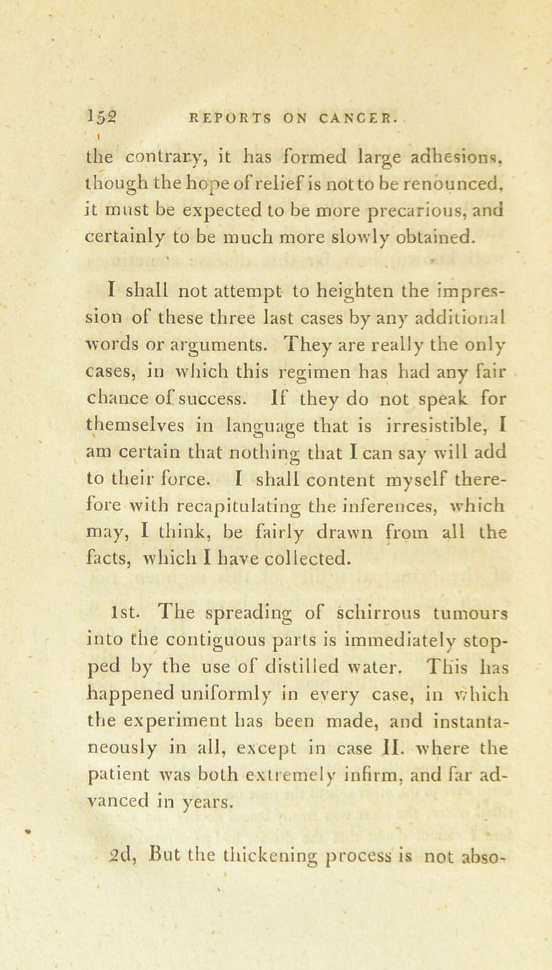 I the contrary, it has formed large adhesions, though the hope of relief is not to be renounced, it must be expected to be more precarious, and certainly to be much more slowly obtained. * * I shall not attempt to heighten the impres- sion of these three last cases by any additional words or arguments. They are really the only cases, ill which this regimen has had any fair chance of success. If they do not speak for themselves in language that is irresistible, I am certain that nothing that I can say will add to their force. I shall content myself there- fore with recapitulating the inferences, which may, I think, be fairly drawn from all the facts, which I have collected. 1st. The spreading of schirrous tumours into the contiguous parts is immediately stop- ped by the use of distilled water. This has happened uniformly in every case, in vdiich the experiment has been made, and instanta- neously in all, except in case II. xvhere the patient was both extremely infirm, and far ad- vanced in years. 2d, But the thickening process is not abso-