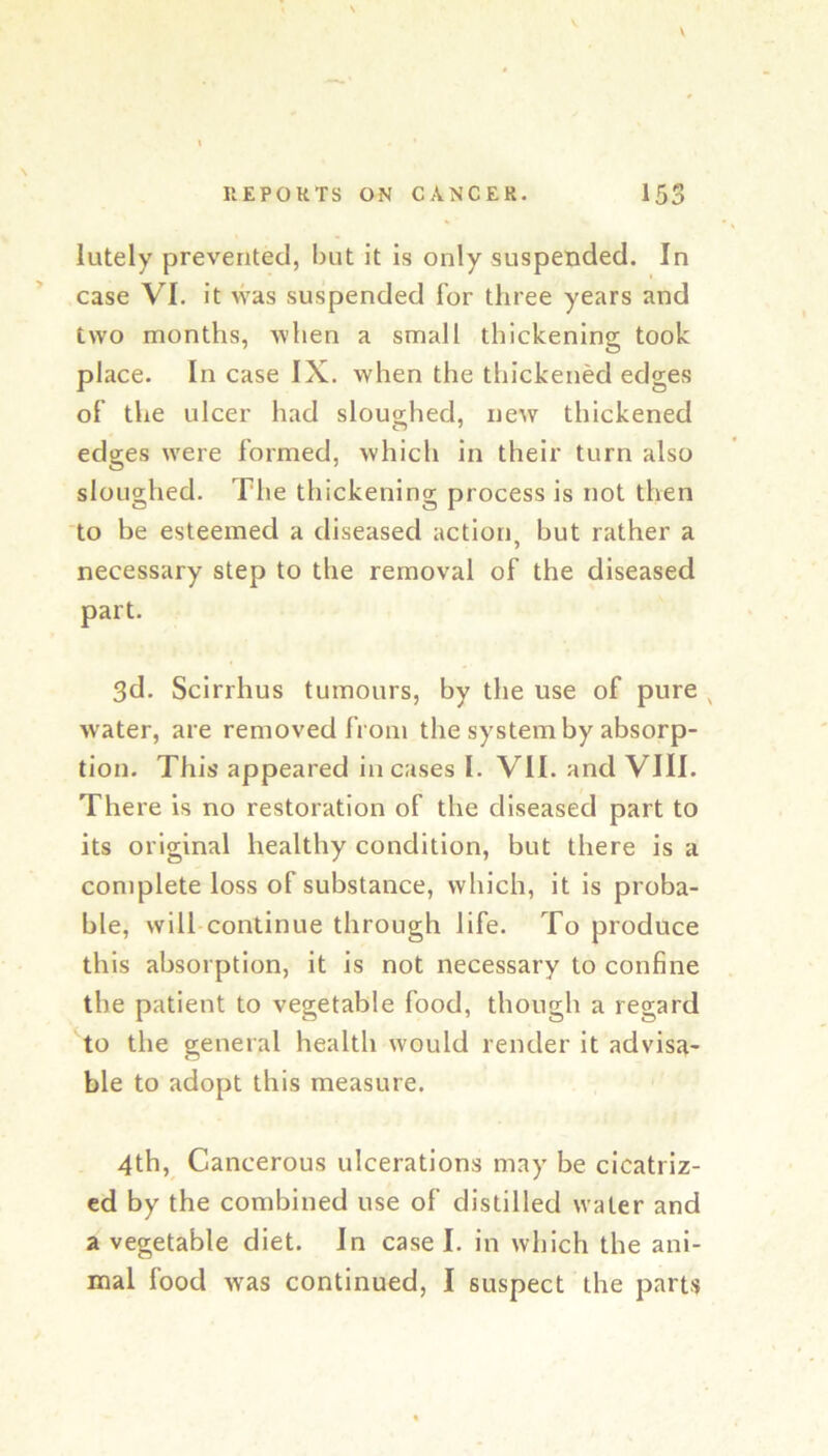lutely prevented, but it is only suspended. In case VI. it was suspended for three years and two months, when a small thickening took place. In case IX. when the thickened edges of the ulcer had sloughed, new thickened edges were formed, which in their turn also sloughed. The thickening process is not then to be esteemed a diseased action, but rather a necessary step to the removal of the diseased part. 3d. Scirrhus tumours, by the use of pure , water, are removed from the system by absorp- tion. This appeared incases I. VII. and VIII. There is no restoration of the diseased part to its original healthy condition, but there is a complete loss of substance, which, it is proba- ble, will continue through life. To produce this absorption, it is not necessary to confine the patient to vegetable food, though a regard to the general health would render it advisa- ble to adopt this measure. 4th, Cancerous ulcerations may be cicatriz- ed by the combined use of distilled water and a vegetable diet. In case I. in which the ani- mal food was continued, I suspect the parts