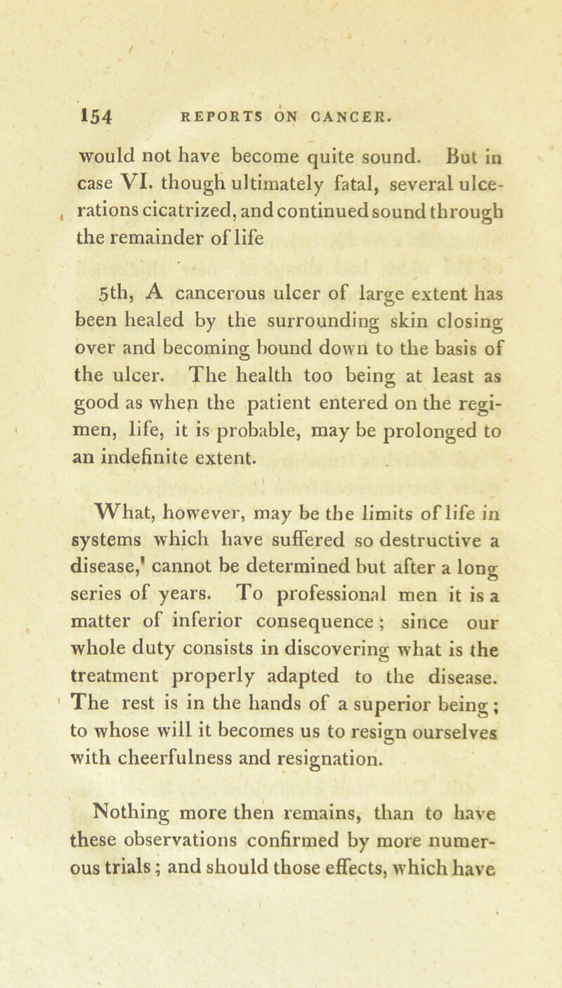 would not have become quite sound. But In case VI. though ultimately fatal, several ulce* , rations cicatrized, and continued sound through the remainder oflife 5th, A cancerous ulcer of large extent has been healed by the surrounding skin closing over and becoming bound down to the basis of the ulcer. The health too being; at least as good as whep the patient entered on the regi- men, life, it is probable, may be prolonged to an indefinite extent. What, however, may be the limits oflife in systems which have suffered so destructive a disease,' cannot be determined but after a long series of years. To professional men it is a matter of inferior consequence; since our whole duty consists in discovering what is the treatment properly adapted to the disease. ' The rest is in the hands of a superior being; to whose will it becomes us to resian ourselves with cheerfulness and resignation. Nothing more then remains, than to have these observations confirmed by more numer- ous trials; and should those effects, which have