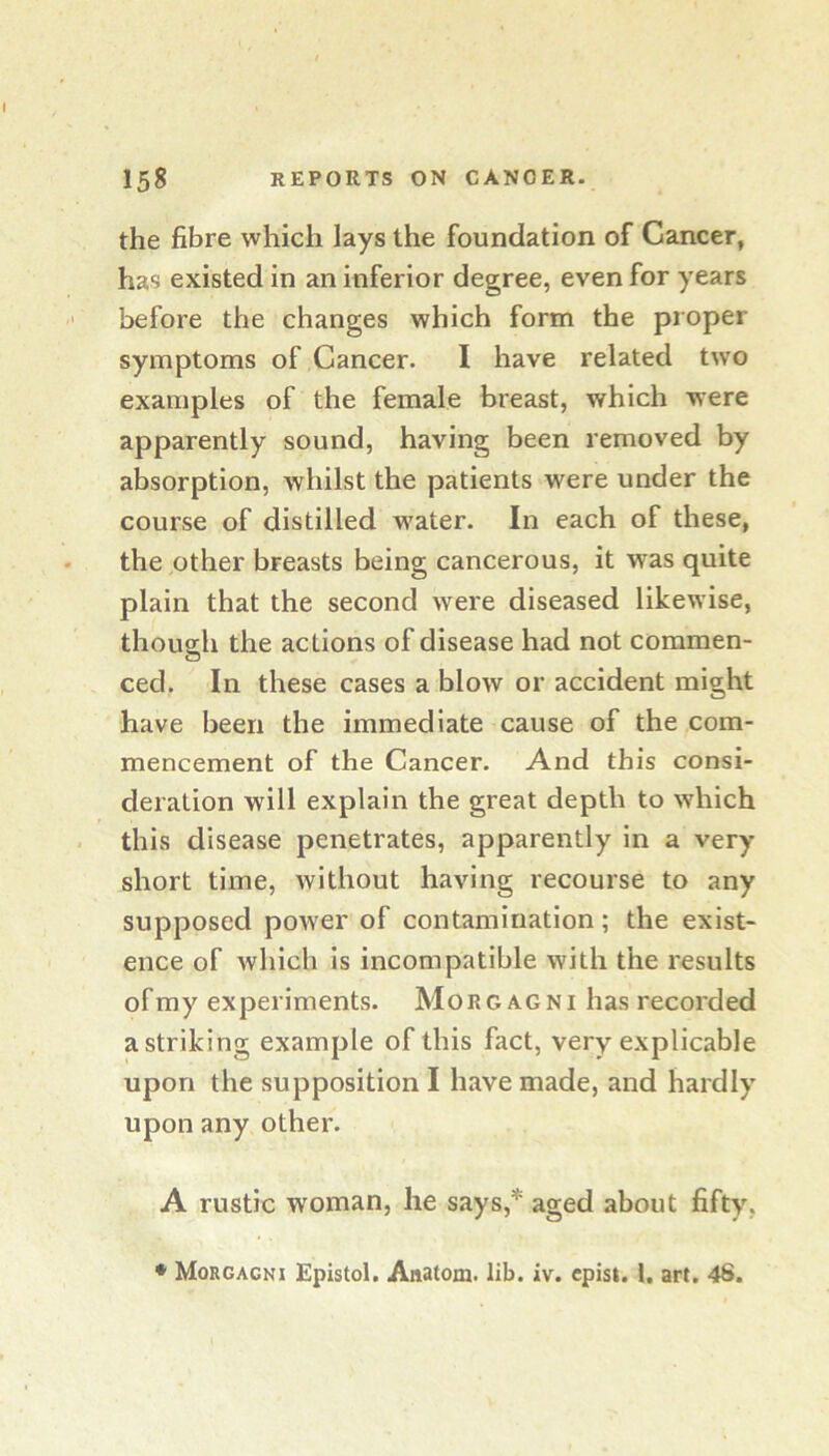 the fibre which lays the foundation of Cancer, has existed in an inferior degree, even for years before the changes which form the proper symptoms of Cancer. I have related two examples of the female breast, which were apparently sound, having been removed by absorption, whilst the patients were under the course of distilled w’ater. In each of these, the other breasts being cancerous, it was quite plain that the second were diseased likewise, though the actions of disease had not commen- ced. In these cases a blow or accident might have been the immediate cause of the com- mencement of the Cancer. And this consi- deration will explain the great depth to which this disease penetrates, apparently in a very short time, without having recourse to any supposed power of contamination; the exist- ence of which Is incompatible with the results of my experiments. Morgagni has recorded a striking example of this fact, very explicable upon the supposition I have made, and hardly upon any other. A rustic woman, he says,* aged about fifty, • Morgagni Epistol. Anatom, lib. iv. cpist. 1. art. 48.