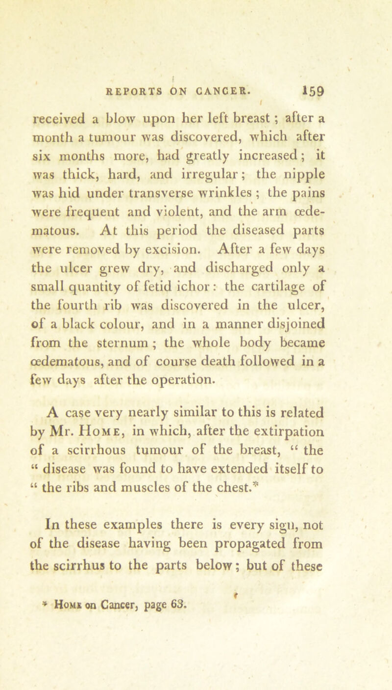 I REPORTS ON CANCER. 159 I received a blow upon her left breast; after a month a tumour was discovered, which after six months more, had greatly increased; it was thick, hard, and irregular; the nipple Avas hid under transverse wrinkles ; the pains Avere frequent and violent, and the arm oede- matous. At this period the diseased parts Avere removed by excision. After a few days the ulcer grew dry, and discharged only a small quantity of fetid ichor : the cartilage of the fourth rib was discovered in the ulcer, of a black colour, and in a manner disjoined from the sternum ; the whole body became oedematous, and of course death followed in a fcAV days after the operation. A case very nearly similar to this is related by Mr. Home, in Avhich, after the extirpation of a scirrhous tumour of the breast, “ the “ disease Avas found to have extended itself to “ the ribs and muscles of the chest. In these examples there is every sign, not of the disease having been propagated from the scirrhus to the parts below; but of these * Home on Cancer, page 63. f