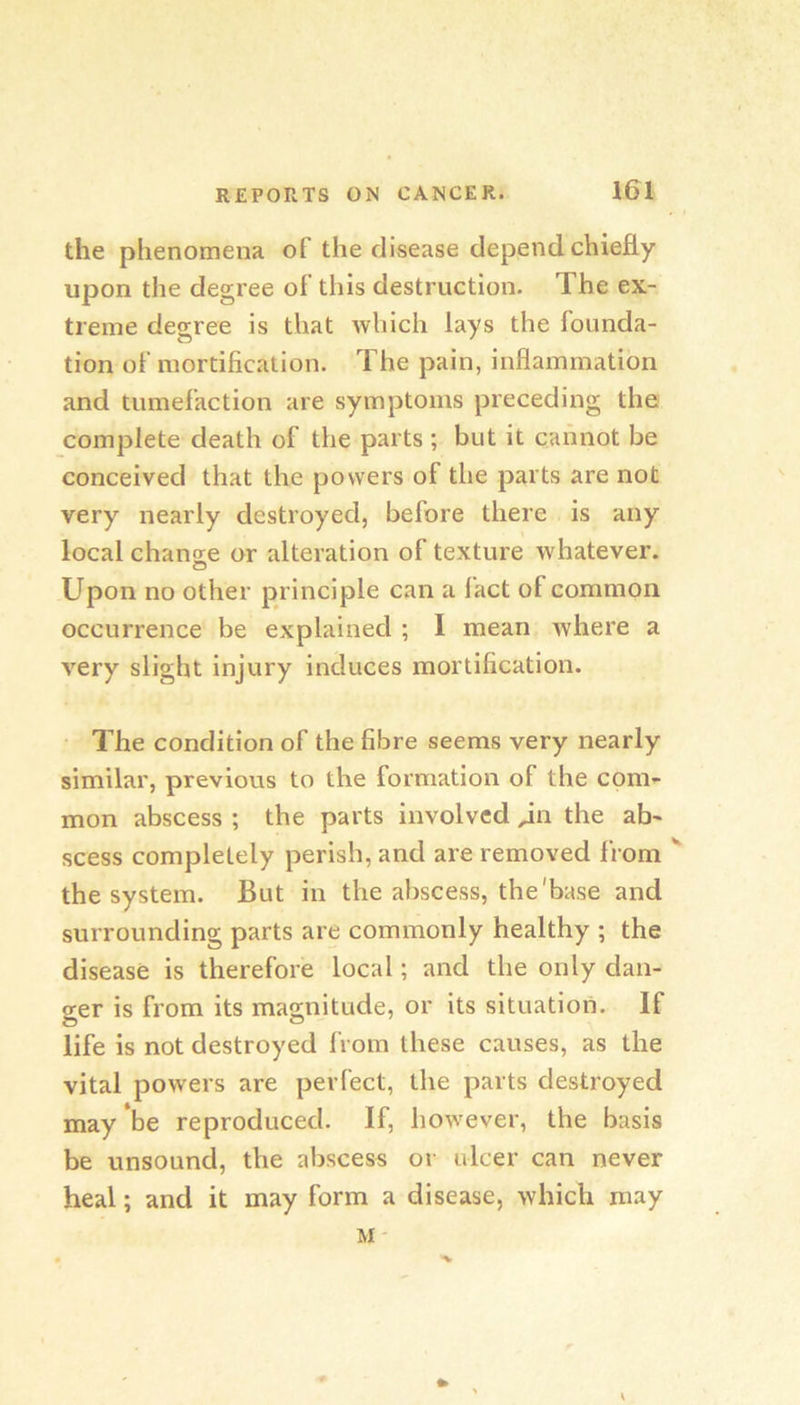 the phenomena of the disease depend chiefly upon the degree of this destruction. The ex- treme degree is that which lays the founda- tion of mortification. The pain, inflammation and tumefaction are symptoms preceding the complete death of the parts ; but it cannot be conceived that the powers of the parts are not very nearly destroyed, before there is any local chansie or alteration of texture whatever. Upon no other principle can a fact of common occurrence be explained ; I mean where a very slight injury induces mortification. The condition of the fibre seems very nearly similar, previous to the formation of the coni’- mon abscess ; the parts involved ^n the ab- scess completely perish, and are removed from  the system. But in the abscess, the'base and surrounding parts are commonly healthy ; the disease is therefore local; and the only dan- s:er is from its magnitude, or its situation. If life is not destroyed from these causes, as the vital powers are perfect, the parts destroyed may be reproduced. If, however, the basis be unsound, the abscess or ulcer can never heal; and it may form a disease, which may M-