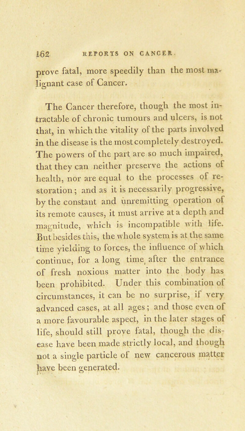 prove fatal, more speedily than the most ma- lignant case of Cancer. The Cancer therefore, though the most in- tractable of chronic tumours and ulcers, is not that, in which the vitality of the parts involved in the disease is the most completely destroyed. The powers of the part are so much impaired, that they can neither preserve the actions of health, nor are equal to the processes of re- storation ; and as it is necessarily progressive, by the constant and unremitting operation of its remote causes, it must arrive at a depth and matriiitude, which is incompatible with life. But besides this, the whole system is at the same time yielding to forces, the influence of which continue, for a long time after the entrance of fresh noxious matter into the body has been prohibited. Under this combination of circumstances, it can be no surprise, if very advanced cases, at all ages ; and those even of a more favourable aspect, in the later stages of life, should still prove fatal, though the dis- ease have been made strictly local, and though not a single particle of new cancerous matter have been o;enerated. j ^
