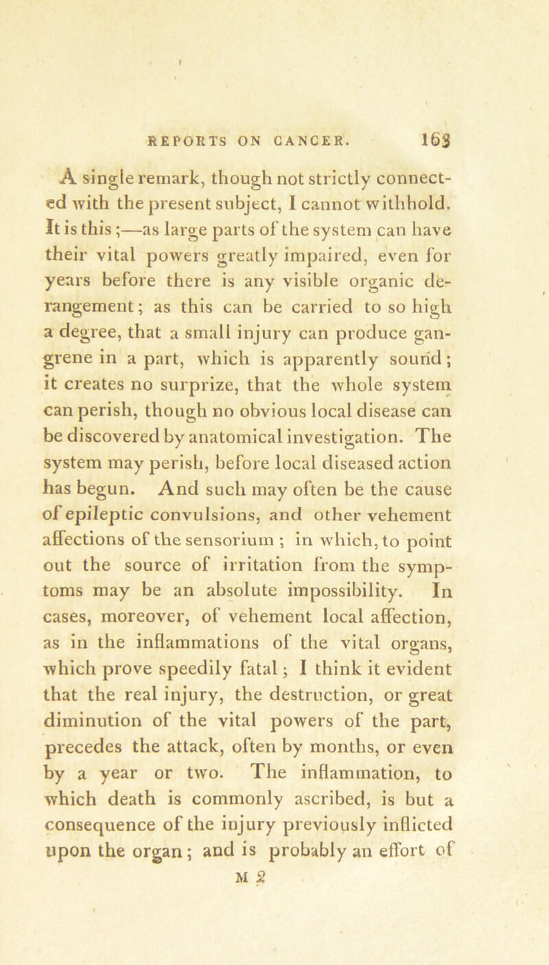 A single remark, though not strictly connect- ed with the present subject, I cannot withhold. It is this;—as large parts of’the system can have their vital powers greatly impaired, even for years before there is any visible organic de- rangement ; as this can be carried to so high a degree, that a small injury can produce gan- grene in a part, which is apparently sound; it creates no surprize, that the whole systeni can perish, though no obvious local disease can be discovered by anatomical investigation. The system may perish, before local diseased action has begun. And such may often be the cause of epileptic convulsions, and other vehement affections of the sensorlum ; in which, to point out the source of irritation from the symp- toms may be an absolute impossibility. In cases, moreover, of vehement local affection, as in the inflammations of the vital organs, which prove speedily fatal; I think it evident that the real injury, the destruction, or great diminution of the vital powers of the part, precedes the attack, often by months, or even by a year or two. The inflammation, to which death is commonly ascribed, is but a consequence of the injury previously inflicted upon the organ; and is probably an effort of M 2