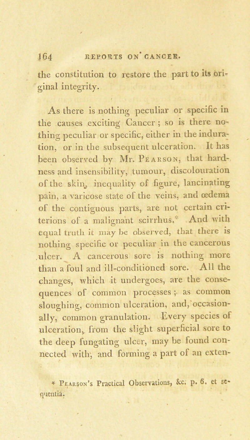 the constitution to restore the part to its ori- ginal integrity. As there is nothing peculiar or specific in the causes exciting Cancer ; so is there no- thing peculiar or specific, either in the indura- tion, or in the subsequent ulceration. It has been observed by Mr. Pearson, that hard- ness and insensibility, tumour, discolouration of the skill, inequality of figure, lancinating pain, a varicose state of the veins, and oedema of the contiguous parts, are not certain cri- terions of a malignant scirrhus.'' And ivith equal truth it may be observed, that there is nothing specific or peculiar in the cancerous .ulcer. A cancerous sore is nothing more than afoul and ill-conditioned sore. All the changes, which it undergoes, are the conse- quences of common processes ;• as common slou^hino;, common ulceration, and, occasion- ally, common granulation. Every species of ulceration,, from the slight superficial sore to the deep fungating ulcer, may be found con- nected with', and forming a part of an exten- * Pearson’s Practical Observations, S;c. p. 6. et sc- qnentia.