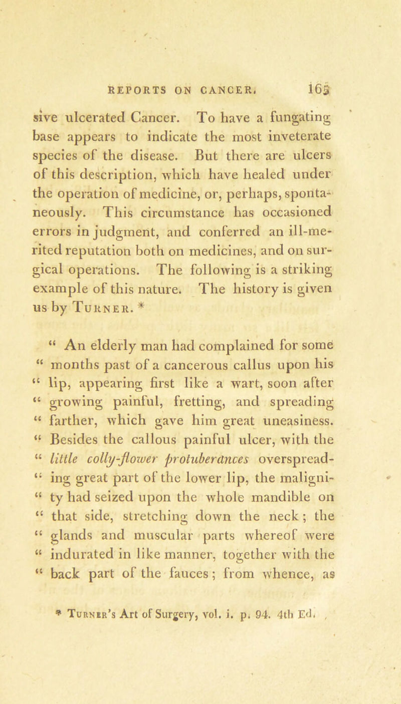 sive ulcerated Cancer. To have a fungating base appears to indicate the most inveterate species of the disease. But there are ulcers of this description, -which have healed under the operation of medicine, or, perhaps, sponta- neously. This circumstance has occasioned errors in judgment, and conferred an ill-me- rited reputation both on medicines, and on sur- gical operations. The following is a striking example of this nature. The history is given us by Turner. * “ An elderly man had complained for some “ months past of a cancerous callus upon his “ lip, appearing first like a wart, soon after “ growing painful, fretting, and spreading “ farther, which gave him great uneasiness. “ Besides the callous painful ulcer, with the “ little colly-flower protuberances overspread- “ ing great part of the lower lip, the maligni- “ ty had seized upon the whole mandible on “ that side, stretching down the neck; the “ glands and muscular parts whereof were “ indurated in like manner, together w'ith the “ back part of the fauces; from whence, as • Turner’s Art of Surgery, vol. i. p. 94. 4th Ed- ,