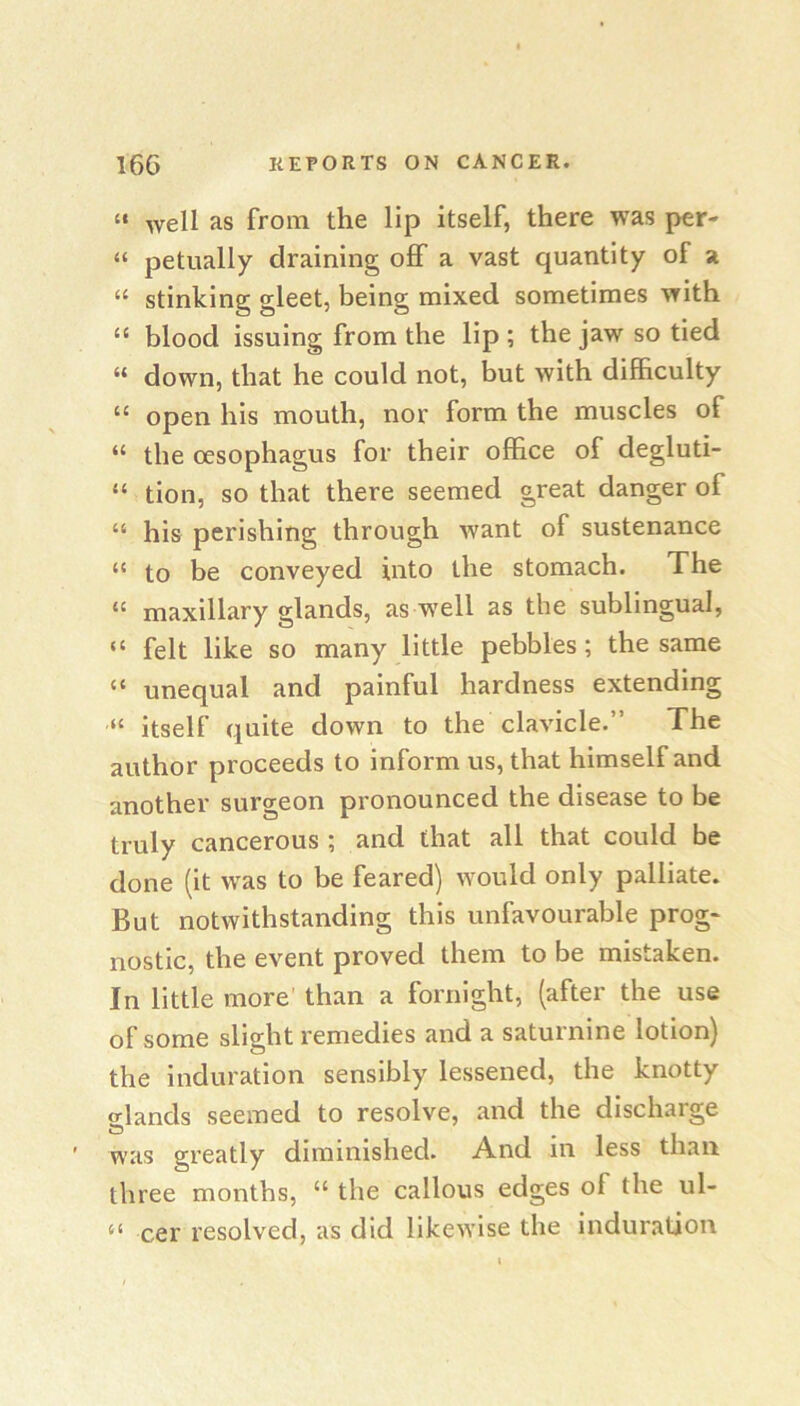 “ well as from the lip itself, there was per- “ petiially draining off a vast quantity of a “ stinking gleet, being mixed sometimes with “ blood issuing from the lip ; the jaw so tied “ down, that he could not, but with difficulty “ open his mouth, nor form the muscles of “ the oesophagus for their office of degluti- “ tion, so that there seemed great danger of “ his perishing through want of sustenance “ to be conveyed into the stomach. The “ maxillary glands, as w’ell as the sublingual, “ felt like so many little pebbles; the same “ unequal and painful hardness extending “ itself quite down to the clavicle.” The author proceeds to inform us, that himself and another surgeon pronounced the disease to be truly cancerous ; and that all that could be done (it was to be feared) would only palliate. But notwithstanding this unfavourable prog- nostic, the event proved them to be mistaken. In little more than a fornight, (after the use of some slight remedies and a saturnine lotion) the induration sensibly lessened, the knotty glands seemed to resolve, and the discharge was greatly diminished. And in less than three months, “ the callous edges of the ul- cer resolved, as did likewise the induration 66
