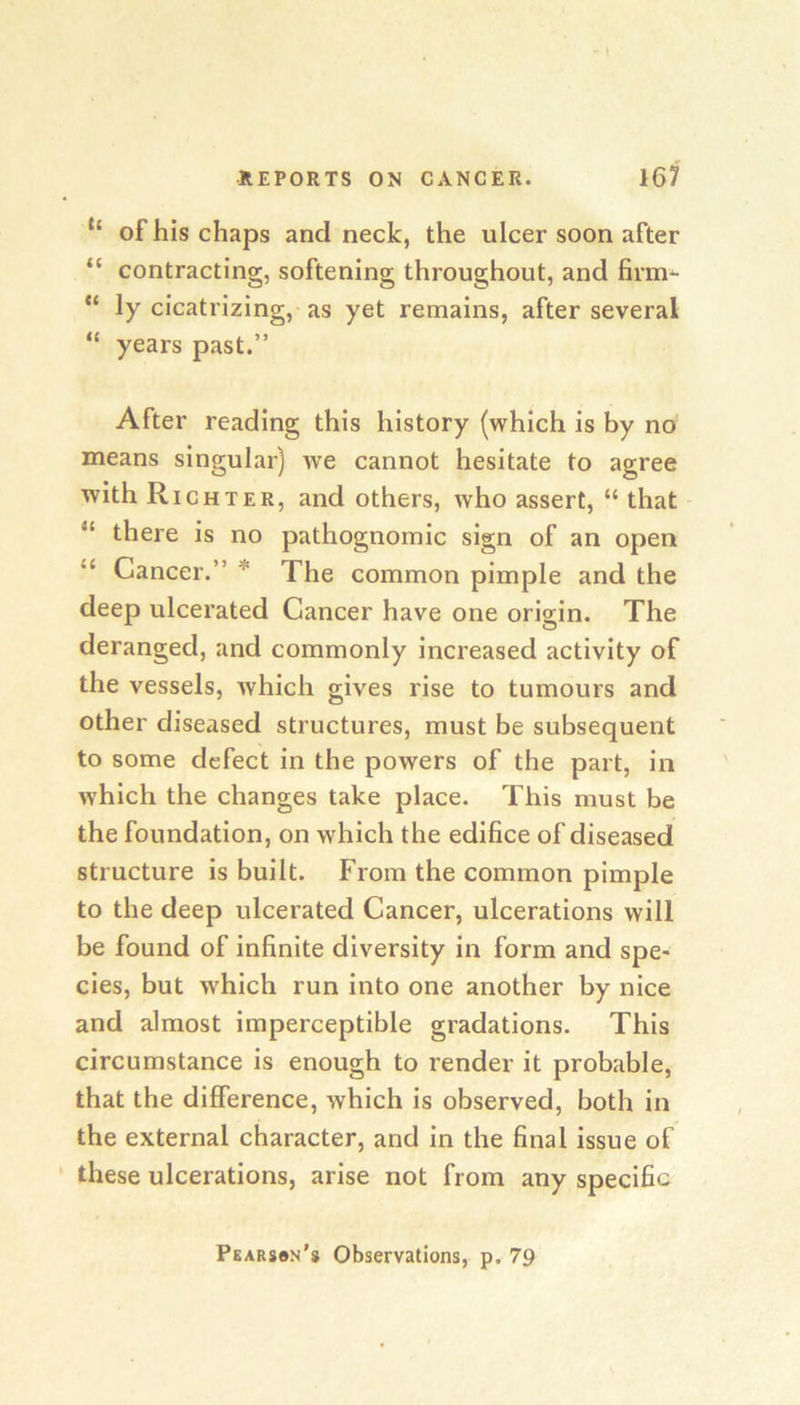 “ of his chaps and neck, the ulcer soon after “ contracting, softening throughout, and firm*- ly cicatrizing, as yet remains, after several “ years past.” After reading this history (which is by no means singular) we cannot hesitate to agree with Richter, and others, who assert, “ that “ there is no pathognomic sign of an open “ Cancer.” * The common pimple and the deep ulcerated Cancer have one origin. The deranged, and commonly increased activity of the vessels, which gives rise to tumours and other diseased structures, must be subsequent to some defect in the powers of the part, in which the changes take place. This must be the foundation, on which the edifice of diseased structure is built. From the common pimple to the deep ulcerated Cancer, ulcerations will be found of infinite diversity in form and spe- cies, but which run into one another by nice and almost imperceptible gradations. This circumstance is enough to render it probable, that the difference, which is observed, both in the external character, and in the final issue of these ulcerations, arise not from any specific Pearssn’s Observations, p. 79