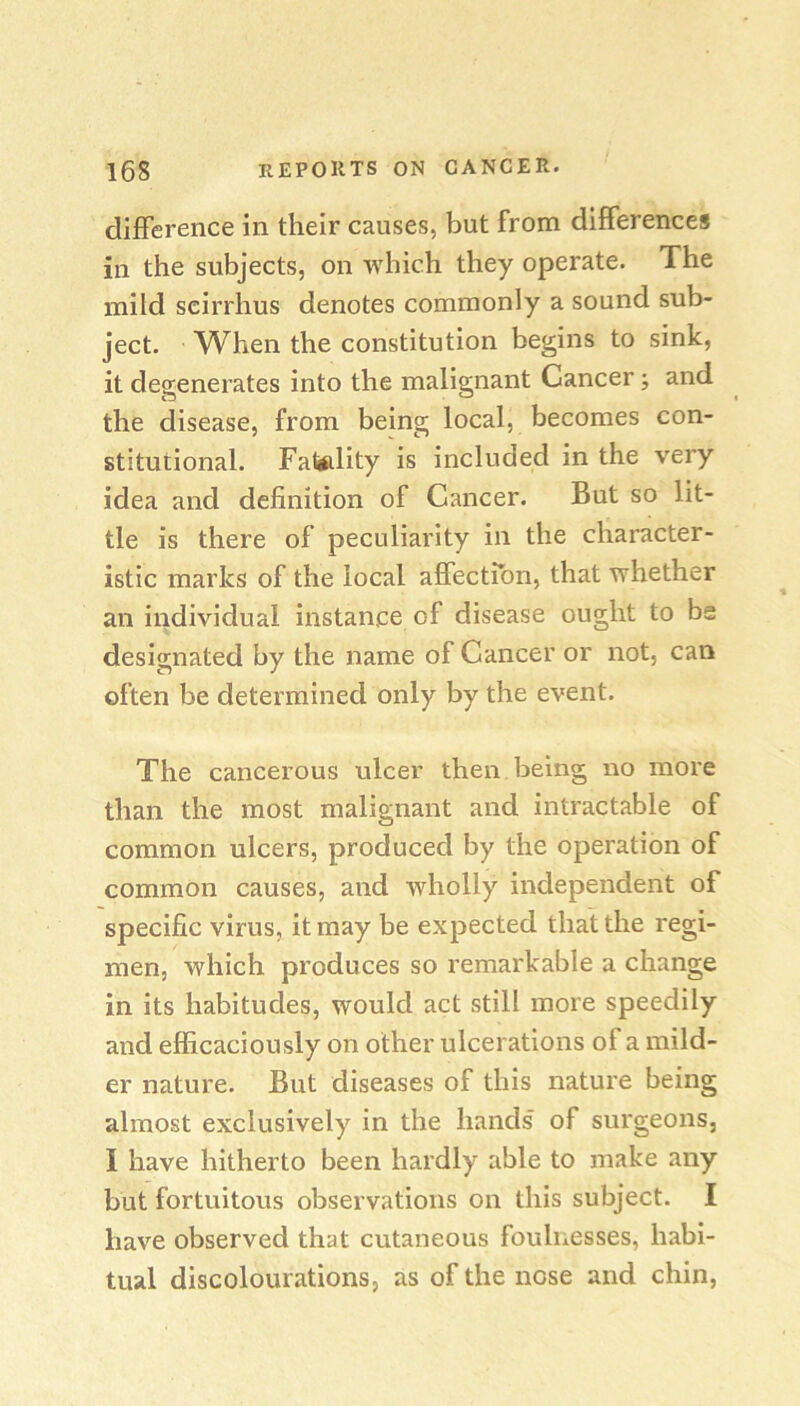 difference in their causes, but from differences in the subjects, on which they operate. The miid scirrhus denotes commonly a sound sub- ject. When the constitution begins to sink, it degenerates into the malignant Cancer, and the disease, from being local, becomes con- stitutional. Fatftlity is included in the very idea and definition of Cancer. But so lit- tle is there of peculiarity in the character- istic marks of the local affectfon, that whether an individual instance of disease ought to bs designated by the name of Cancer or not, can often be determined only by the event. The cancerous ulcer then being no more than the most malignant and intractable of common ulcers, produced by the operation of common causes, and wholly independent of specific virus, it may be expected that the regi- men, which produces so remarkable a change in its habitudes, would act still more speedily and efficaciously on other ulcerations of a mild- er nature. But diseases of this nature being almost exclusively in the hands of surgeons, I have hitherto been hardly able to make any but fortuitous observations on this subject. I have observed that cutaneous foulnesses, habi- tual discolourations, as of the nose and chin,
