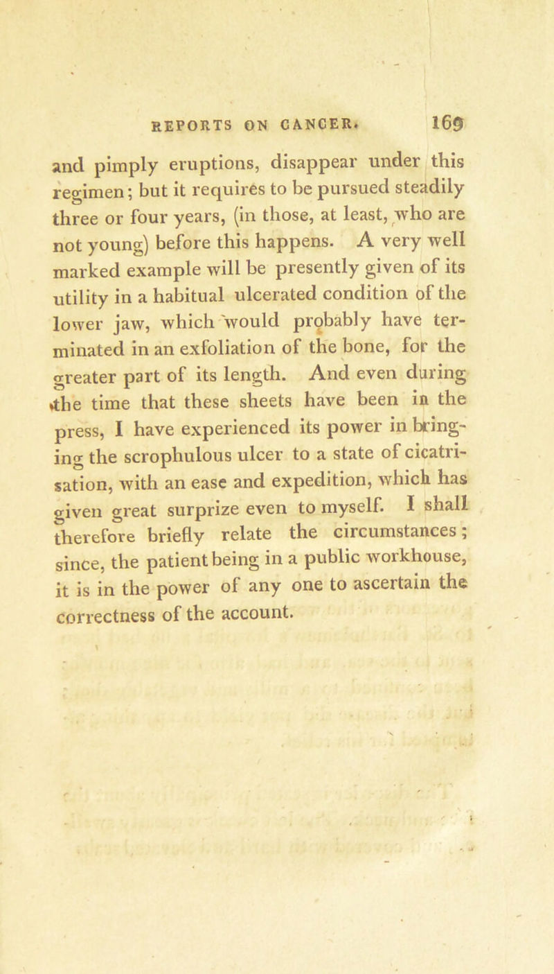 And pimply eruptions, disappear under this regimen; but it requires to be pursued steadily three or four years, (in those, at least, who are not young) before this happens. A very well marked example will be presently given of its utility in a habitual ulcerated condition of the lower jaw, which would probably have ter- minated in an exfoliation of the bone, for the greater part of its length. And even during ♦the time that these sheets have been in the press, I have experienced its power in bring- ing the scrophulous ulcer to a state of cicatri- sation, Avith an ease and expedition, Avhicli has given great surprize even to myself. I shall therefore briefly relate the circumstances; since, the patient being in a public workhouse, it is in the power of any one to ascertain the correctness of the account. \