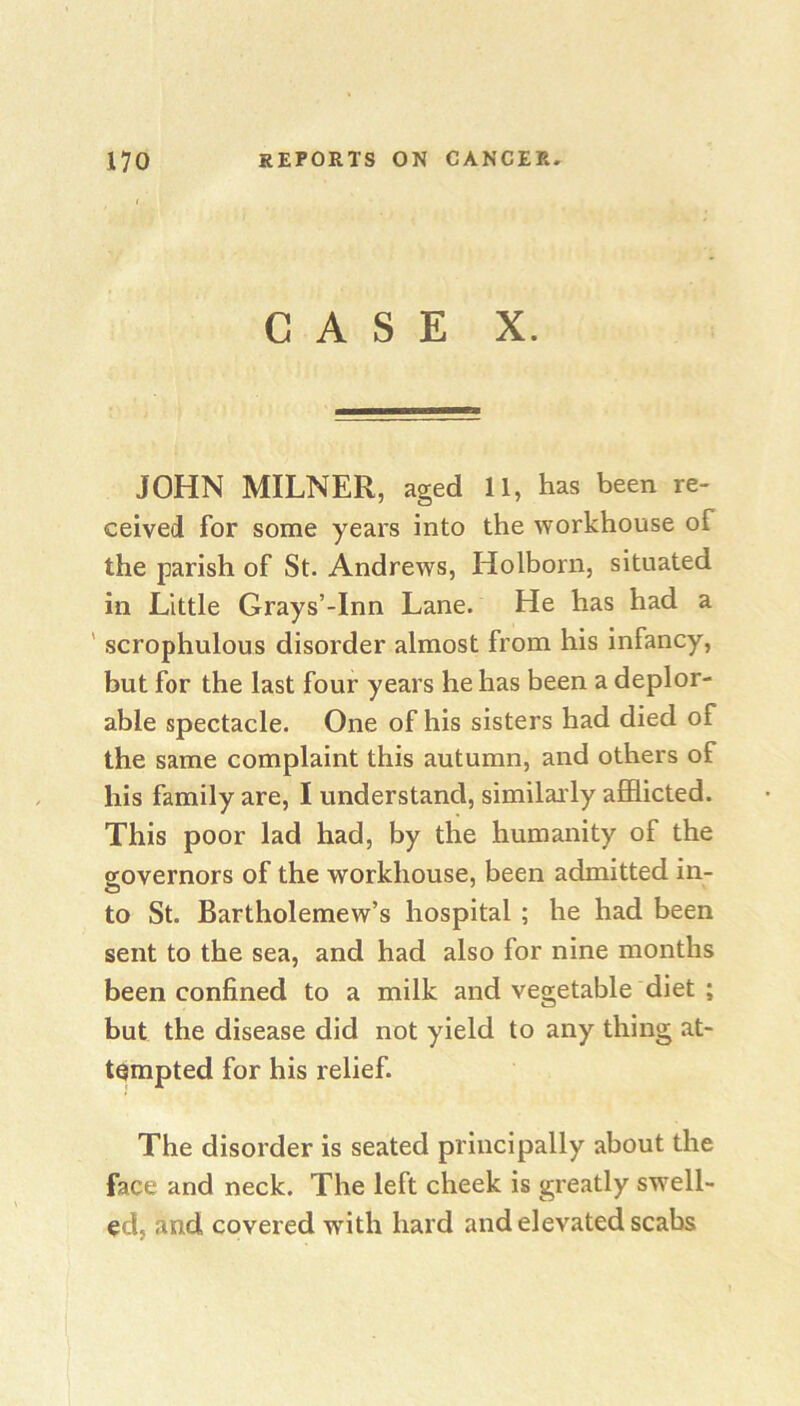 CASE X. JOHN MILNER, aged 11, has been re- ceived for some years into the workhouse of the parish of St. Andrews, Holborn, situated in Little Grays’-Inn Lane. He has had a ' scrophulous disorder almost from his infancy, but for the last four years he has been a deplor- able spectacle. One of his sisters had died of the same complaint this autumn, and others of his family are, I understand, similar ly afflicted. This poor lad had, by the humanity of the governors of the workhouse, been admitted in- to St. Bartholomew’s hospital ; he had been sent to the sea, and had also for nine months been confined to a milk and vegetable diet ; but the disease did not yield to any thing at- tempted for his relief. The disorder is seated principally about the face and neck. The left cheek is greatly swell- ed, and covered with hard and elevated scabs