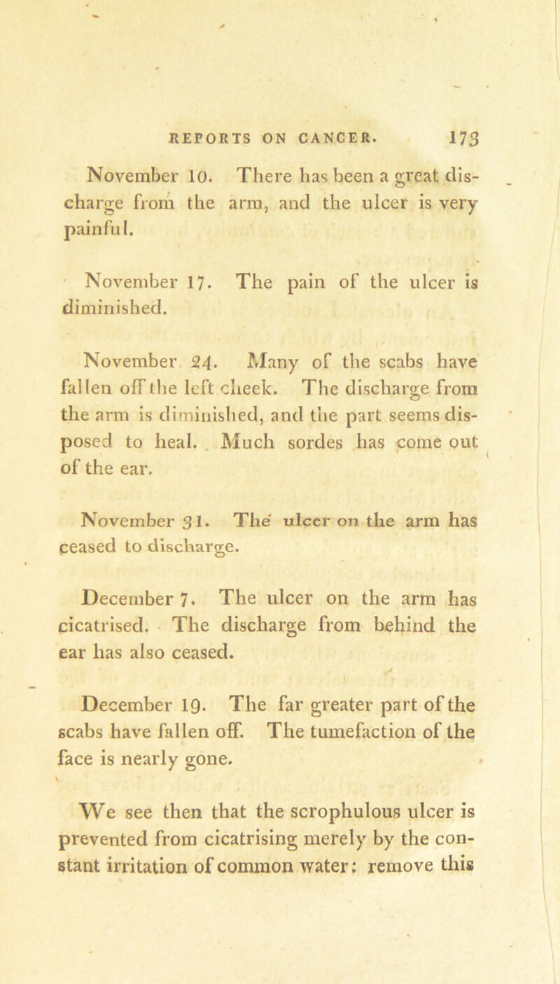 November lo. There has been a great dis- charge from the arm, and the ulcer is very painful. ' November 17. The pain of the ulcer is diminished. November 24- Many of the scabs have fallen off (he left cheek. The discharge from the arm is diminished, and the part seems dis- posed to heal. Much sordes has come out of the ear. November 31. The ulcer on the arm has ceased to discharge. December 7. The ulcer on the arm has cicatrised. The discharge from behind the ear has also ceased. I December IQ. The far greater part of the scabs have fallen off. The tumefaction of the face is nearly gone. We see then that the scrophulous ulcer is prevented from cicatrising merely by the con- stant irritation of common water; remove this