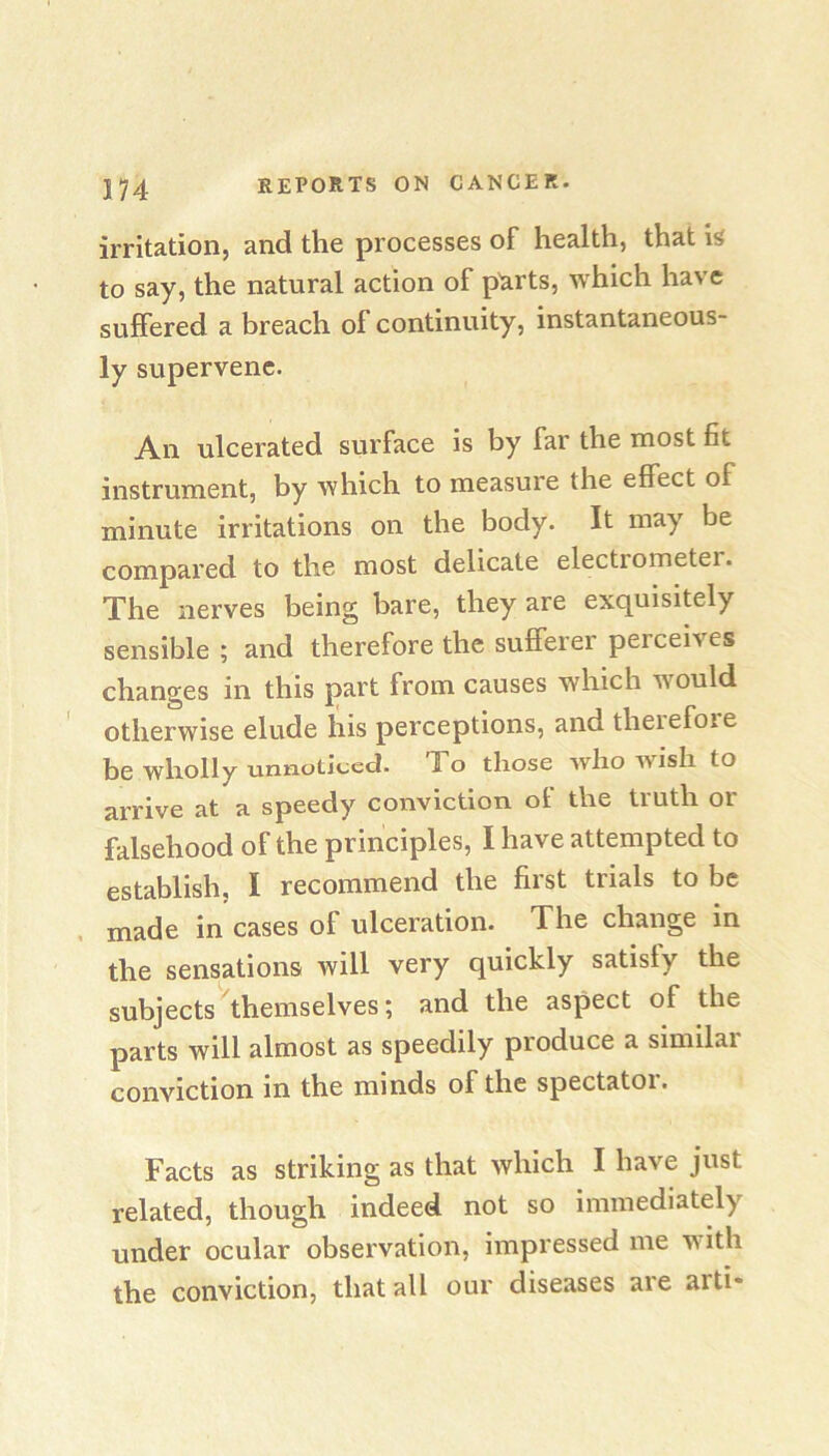 irritation, and the processes of health, that is to say, the natural action of p^rts, which have suffered a breach of continuity, instantaneous- ly supervene. An ulcerated surface is by far the most fit instrument, by which to measure the effect of minute irritations on the body. It may be compared to the most delicate electrometer. The nerves being bare, they are exquisitely sensible ; and therefore the sufferer perceives changes in this part from causes which would otherwise elude his perceptions, and therefore be wholly unnoticed. To those Avho wish to arrive at a speedy conviction of the truth or falsehood of the principles, I have attempted to establish, I recommend the first trials to be . made in cases of ulceration. The change m the sensations will very quickly satisfy the subjects ^themselves; and the aspect of the parts will almost as speedily produce a similar conviction in the minds of the spectatoi. Facts as striking as that which I have just related, though indeed not so immediately under ocular observation, impressed me with the conviction, that all our diseases are arti*