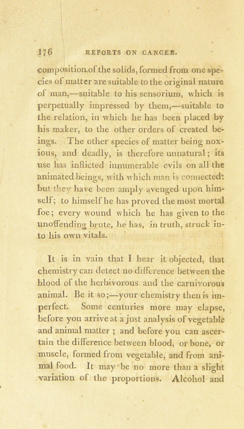 compositioiLof the solids, formed from one spe- cies ot matter are suitable to the original nature of man,—suitable to his sensorium, which is perpetually impressed by them,—suitable to the relation, in which he has been placed by liis maker, to the other orders of created be- ings. The other species of matter being nox- ious, and deadly, is therefore unnatural; its use has inflicted innumerable evils on all the animated beings, with which man is connected'; but they have been amply avenged upon him- self ; to himself he has proved the most mortal foe; every wound which he has given to the unoffending brute, he has, in truth, struck in- to his own vitals. It is in vain that I hear it objected, that chemistry can detect no difference between the blood of the herbivorous and the carnivorous animal. Be it so;—your chemistry then is im- perfect. Some centuries more may elapse, before you arrive at a just analysis of vegetable and animal matter ; and before you can ascer- tain the difference between blood, or bone, or muscle, formed from vegetable, and from ani- mal food. It may be no more than a slight variation of the proportions. Alcohol and