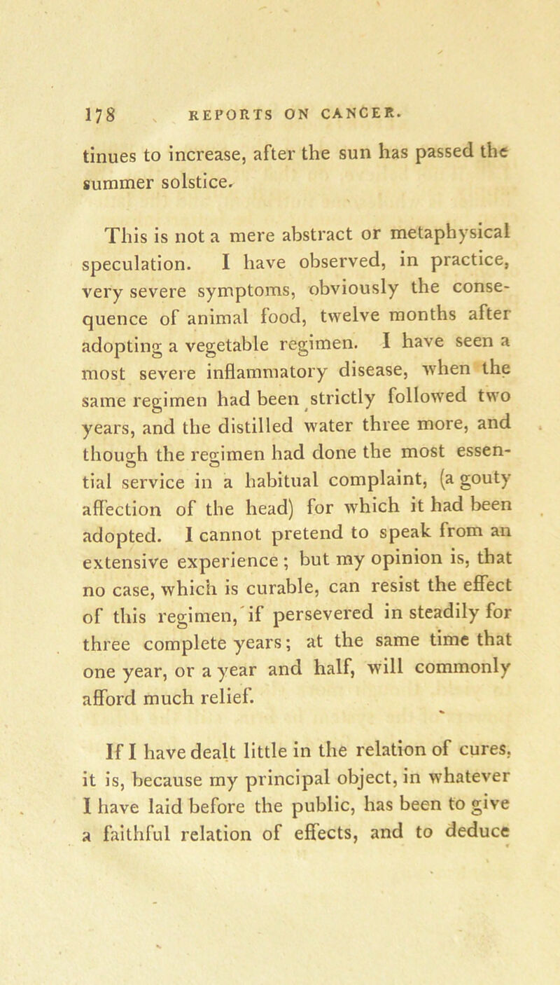 tinues to increase, after the sun has passed the summer solstice. This is not a mere abstract or metaphysical speculation. I have observed, in practice, very severe symptoms, obviously the conse- quence of animal food, twelve months after adopting a vegetable regimen. I have seen a most severe inflammatory disease, when the same regimen had been strictly followed two years, and the distilled water three more, and . though the regimen had done the most essen- tial service in a habitual complaint, (a gouty affection of the head) for which it had been adopted. 1 cannot pretend to speak from an extensive experience ; but my opinion is, that no case, which is curable, can resist the eflfect of this regimen,'if persevered in steadily for three complete years; at the same time that one year, or a year and half, will commonly afford much relief. If I have dealt little in the relation of cures, it is, because my principal object, in whatever 1 have laid before the public, has been to give a faithful relation of effects, and to deduce