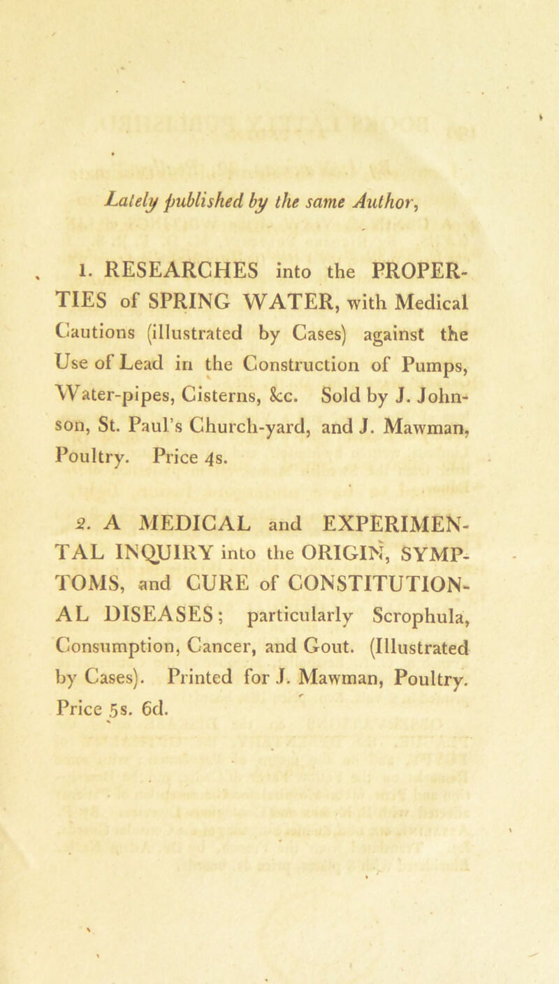 Lately published by the same Author^ 1. RESEARCHES into the PROPER- TIES of SPRING WATER, with Medical Cautions (illustrated by Cases) against the Use of Lead in the Construction of Pumps, Water-pipes, Cisterns, &;c. Sold by J. John- son, St. Paul’s Church-yard, and J. Mawman, Poultry. Price 4s. 2. A MEDICAL and EXPERIMEN- TAL INQUIRY into the ORIGIN, SYMP- TOMS, and CURE of CONSTITUTION- AL DISEASES; particularly Scrophula, Consumption, Cancer, and Gout. (Illustrated by Cases). Printed for J. Mawman, Poultry. Price 5s. 6d.