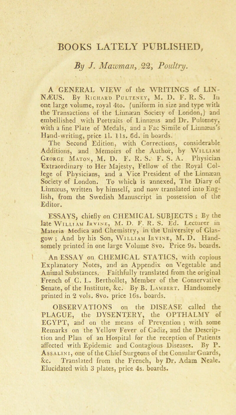 BOOKS LATELY PUBLISHED, By J. Maioman, 9,9,, Poultry. A GENERAL VIEW of the WRITINGS of LIN- NAIUS. By Richard Pulteney, M. D. F. R. S. Iu one large volume, royal 4to. (uniform in size and type with the Transactions of the Linnaean Society of London,) and embellished with Portraits of Linnaaiis and Dr, Pulteney, with a fine Plate of Medals, and a Fac Simile of Linnaeiis's Hand-writing, price il. 11s. 6d. in boards. The Second Edition, with Corrections, considerable Additions, and Memoirs of the Author, by William George Maton, M. D. F. R. S. F. S, A. Physician Extraordinary to Her Majesty, Fellow of the Royal Col- lege of Physicians, and a Vice President of the Linnaean Society of London. To which is annexed. The Diary of Linnaeus, written by himself, and now translated into Eng- lish, from the Swedish Manuscript in possession of the Editor. ESSAYS, chiefly on CHEMICAL SUBJECTS ; By the late W^iLLiAM Ik VINE, M. D. F. R. S. Ed. Lecturer in Materia Medica and Chemistry, in the University of Glas- gow ; And by his Son, William Irvine, M. D. Hand- somely printed in one large Volume Svo. Price 9s. boards. An ESSAY on CHEMICAL STATICS, with copious Explanatory Notes, and an Appendix on Vegetable and Animal Substances. Faithfully translated from the original French of C. L. Berthollet, Member of the Conservative Senate, of the Institute, &c. By B. Lambert. Handsomely printed in 2 vols. Svo. price 16s. boards, OBSERVATIONS on the DISEASE called the PLAGUE, the DYSENTERY, the OPTHALMY of EGYPT, and on the means of Prevention ; with some Remarks on the Yellow Fever of Cadiz, and the Descrip- tion and Plan of an Hospital for the reception of Patients affected with Epidemic and Contagious Diseases. By P. Assalini, one ofthe Chief Surgeons of the Consular Guards, &c. Translated from the French, by Dr. Adam Neale. Elucidated with 3 plates, price 4s. boards.