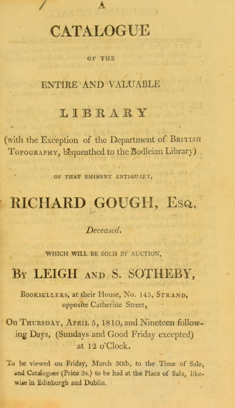 / A CATALOGUE OF THE ENTIRE AND VALUABLE ]L I B R A li Y r- * \ (with the Exception of the Department of British Topography, h^queathed to the Bodleian Library) * » ' OF that eminent Antiq,uary> I RICHARD GOUGH, Esa. i'' DeceasecL . • ^ WHICH WILL BE SOLD BY AUCTIOY, By LEIGH and S. SOTHEBY, V . Booksellers, at their House, No. 145, Strand, opposite Catherine Street, * / On Thursday, April 5, 1810, and Nineteen follow- ing Days, (Sundays and Good Friday excepted) at 12 o’clock. To be viewed on Friday, March 30tb, to the Time of Sale, and Catalogues (Price 3s.) to be had at the Place of Sale, like-