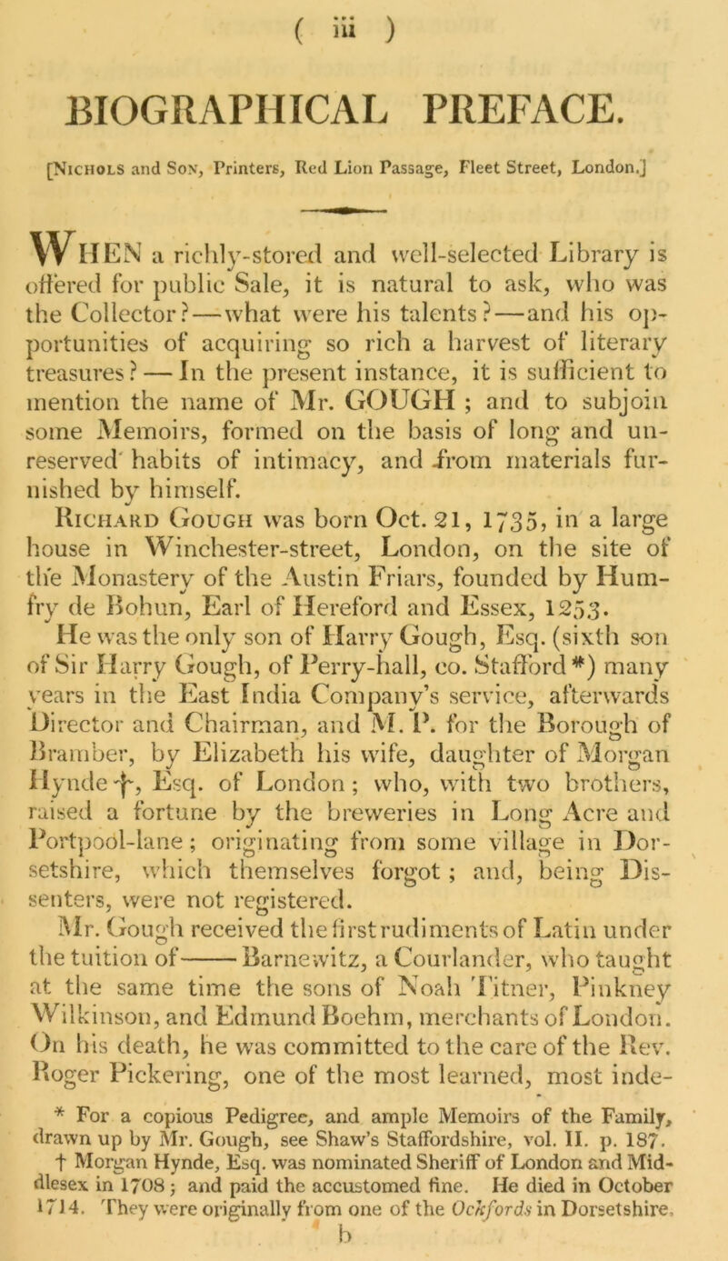 BIOGRAPHICAL PREFACE. [Nichols and Son, Printers, Red Lion Passage, Fleet Street, London.] VVII EN a richly-stored and well-selected Library is oflered for public Sale, it is natural to ask, who was the Collector?—what were his talents?—and his o])- portunities of acquiring so rich a harvest of literary treasures? — In the present instance, it is sufficient to mention the name of Mr. GOUGH ; and to subjoin some Memoirs, formed on the basis of long and un- reserved' habits of intimacy, and Lrom materials fur- nished by himself. Richard Gough was born Oct. 21, 1735, in a large house in Winchester-street, London, on the site of the Monastery of the Austin Friars, founded by Hum- fry de Bohun, Earl of Hereford and Essex, 1253. He was the only son of Harry Gough, Esq. (sixth son of Sir Harry Gough, of Perry-hall, co. Stafford^) many years in the East India Company’s service, afterwards Director and Chairman, and M. P. for the Borough of Bramber, by Elizabeth his wife, daughter of Morgan Ilynde -J', Esq. of London ; who, with two brothers, raised a fortune by the breweries in Long Acre and Portpool-lane; originating from some village in Dor- setshire, which themselves forgot; and, being Dis- senters, were not registered. iMr. Gough received thefirstrudimentsof Latin under the tuition of Barnewitz, a Courlander, who taught at the same time the sons of Noah 'I’itner, Pinkney Will vinson, and Edmund Boehm, merchants of London. On b is death, he w'as committed to the care of the Rev. Roger Pickering, one of the most learned, most inde- * For a copious Pedigree, and ample Memoirs of the Family, drawn up by Mr. Gough, see Shaw’s Staffordshire, vol. II. p. 187. t Morgan Hynde, Esq. was nominated Sheriff of London and Mid- dlesex in I7O8 j and paid the accustomed fine. He died in October 1714. They were originally from one of the Ockfords in Dorsetshire, ■ ’ b