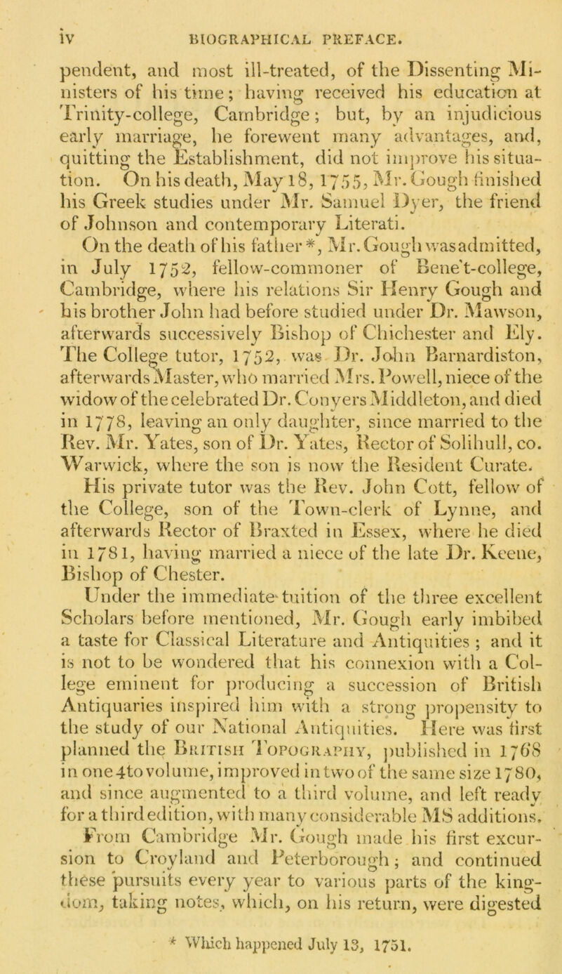 pendent, and most ill-treated, of the Dissenting Mi- nisters of his time; having received his education at Trinity-college, Cambridge; but, by an injudicious early marriage, he forewent many advantages, and, quitting the Establishment, did not improve his situa- tion. On his death. May 18, 1755? Mr. Gough hnished Ills Greek studies under Mr. Samuel Dyer, the friend of Johnson and contemporary Literati. On the death of his fatlier *, IVir. Gough was admitted, in July 1752, fellow-commoner of Benet-college, Cambridge, where his relations Sir Henry Gough and his brother John had before studied under Dr. Mawson, afterwards successively Bishop of Chichester and Ely. Tlie College tutor, I752, was Dr. Jolin Barnardiston, aftervvardsiMaster, who married Mrs. Powell, niece of the widow of the celebrated Dr. Con yers Middleton, and died in 1778, leaving an only daughter, since married to the Rev. Mr. Yates, son of Dr. Yates, Rector of Solihull, co. Warwick, where the son is now the Resident Curate. His private tutor was the Rev. John Cott, fellow of the College, son of the Town-clerk of Lynne, and afterwards Rector of Braxted in Essex, where he died ill 1/81, having married a niece of the late Dr. Keene, Bishop of Chester. Under the immediate^ tuition of the three excellent Scholars before mentioned, Mr. Gough early imbibed a taste for Classical Literature and Antiquities ; and it is not to be wondered that his connexion with a Col- lege eminent for producing a succession of British Antiquaries inspired him with a strong projiensity to the study of our National Antiquities. Here was first planned the British Topography, jiuhlished in 176*8 in one4to volume, improved intwoof the same size 178O, and since augmented to a third volume, and left ready for a third edition, with many considerable MS additions. From Cambridge Mr. Gough made his first excur- sion to Croyland and Peterborough • and continued these pursuits every year to various parts of the king- dom, taking notes, which, on his return, were digested * Wliicli happened July 13, 1751.
