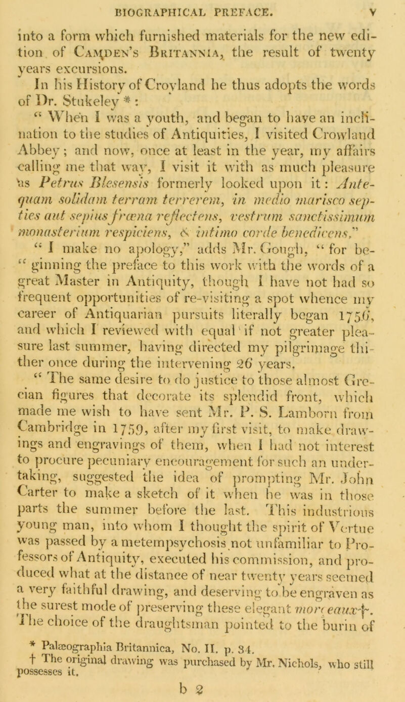 into a form which furnished materials for the new edi- tion of Caa^den’s Britannia, the result of twenty years excursions. In his tiistory of Croyland he thus adopts the words of Dr. Stukeley * : “ When I was a youth, and began to have an incli- nation to the studies of Antiquities, I visited Crowland Abbey; and now, once at least in the year, iny affairs calling me that way, I visit it with as much pleasure \is Petrus Bieseusis formerly looked iqion it: Ante- quam soUdam terrain terrerem^ in. medio mcirisco sep- ties aut sepias frcrna rejiectens, vest nun sanctisslmuni monasferhnn respiciens, intinio corde henedieensr I make no apology,” adds Mr. (iongh, “for be- ginning the prelace to this work with the words of a great Master in Antiquity, tliough 1 have not had so frequent opportunities of re-visiting a spot whence mv career of Antiquarian ])ursuits literally began 175.6*, and which I reviewed with equal' if not greater plea- sure last summer, having directed my pilgrimage thi- ther once during the intervening 26‘ years. 1 he same desire to do justice to those almost Crc- cian figures that decoi'ate its splendid front, which made me wish to liave sent Mr. P. S. Lam born from CWibridge in 175^, after my first visit, to make draw- ings and engravings of them, when 1 had not interest to procure pecuniary eiu^ouragement I’orsuch an under- taking, suggested the idea of ]irom]iting Mr. John Carter to make a sketch of it when he w^as in those parts the summer before the last. This industrious young man, into whom 1 thought the spirit of \^-rtue was passed by a metempsychosis not unfamiliar to Pro- fessors of Antiquity, executed his commission, and pro- duced what at the distance of near twenty years seemed a very faithful drawing, and deserving to be engraven as the surest mode of preserving these elegant mon eamv-j-. I he choice of tlie drauglitsinan pointed to die burin of * Paleeograplila Britannica, No. II. p. 34. t The original clriuving was purcliased by Mr. Nidiols, who still possesses it. b 2